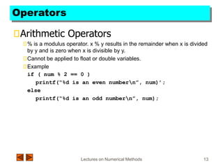 Lectures on Numerical Methods 13
Operators
Arithmetic Operators
% is a modulus operator. x % y results in the remainder when x is divided
by y and is zero when x is divisible by y.
Cannot be applied to float or double variables.
Example
if ( num % 2 == 0 )
printf(“%d is an even numbern”, num)’;
else
printf(“%d is an odd numbern”, num);
 