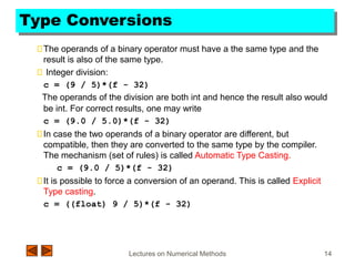 Lectures on Numerical Methods 14
Type Conversions
The operands of a binary operator must have a the same type and the
result is also of the same type.
Integer division:
c = (9 / 5)*(f - 32)
The operands of the division are both int and hence the result also would
be int. For correct results, one may write
c = (9.0 / 5.0)*(f - 32)
In case the two operands of a binary operator are different, but
compatible, then they are converted to the same type by the compiler.
The mechanism (set of rules) is called Automatic Type Casting.
c = (9.0 / 5)*(f - 32)
It is possible to force a conversion of an operand. This is called Explicit
Type casting.
c = ((float) 9 / 5)*(f - 32)
 