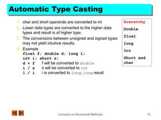 Lectures on Numerical Methods 15
Automatic Type Casting
1. char and short operands are converted to int
2. Lower data types are converted to the higher data
types and result is of higher type.
3. The conversions between unsigned and signed types
may not yield intuitive results.
4. Example
float f; double d; long l;
int i; short s;
d + f f will be converted to double
i / s s will be converted to int
l / i i is converted to long; long result
Hierarchy
Double
float
long
Int
Short and
char
 
