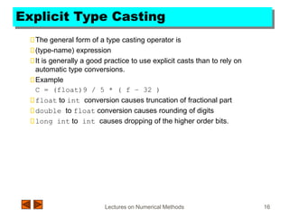 Lectures on Numerical Methods 16
Explicit Type Casting
The general form of a type casting operator is
(type-name) expression
It is generally a good practice to use explicit casts than to rely on
automatic type conversions.
Example
C = (float)9 / 5 * ( f – 32 )
float to int conversion causes truncation of fractional part
double to float conversion causes rounding of digits
long int to int causes dropping of the higher order bits.
 