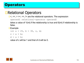 Lectures on Numerical Methods 19
Operators
Relational Operators
<, <=, > >=, ==, != are the relational operators. The expression
operand1 relational-operator operand2
takes a value of 1(int) if the relationship is true and 0(int) if relationship is
false.
Example
int a = 25, b = 30, c, d;
c = a < b;
d = a > b;
value of c will be 1 and that of d will be 0.
 
