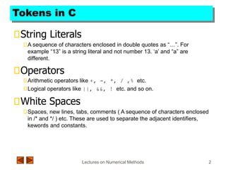 Lectures on Numerical Methods 2
Tokens in C
String Literals
A sequence of characters enclosed in double quotes as “…”. For
example “13” is a string literal and not number 13. ‘a’ and “a” are
different.
Operators
Arithmetic operators like +, -, *, / ,% etc.
Logical operators like ||, &&, ! etc. and so on.
White Spaces
Spaces, new lines, tabs, comments ( A sequence of characters enclosed
in /* and */ ) etc. These are used to separate the adjacent identifiers,
kewords and constants.
 
