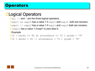Lectures on Numerical Methods 20
Operators
Logical Operators
&&, || and ! are the three logical operators.
expr1 && expr2 has a value 1 if expr1 and expr2 both are nonzero.
expr1 || expr2 has a value 1 if expr1 and expr2 both are nonzero.
!expr1 has a value 1 if expr1 is zero else 0.
Example
if ( marks >= 40 && attendance >= 75 ) grade = ‘P’
If ( marks < 40 || attendance < 75 ) grade = ‘N’
 