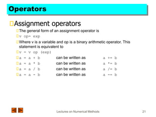 Lectures on Numerical Methods 21
Operators
Assignment operators
The general form of an assignment operator is
v op= exp
Where v is a variable and op is a binary arithmetic operator. This
statement is equivalent to
v = v op (exp)
a = a + b can be written as a += b
a = a * b can be written as a *= b
a = a / b can be written as a /= b
a = a - b can be written as a -= b
 
