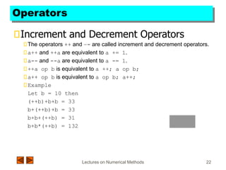 Lectures on Numerical Methods 22
Operators
Increment and Decrement Operators
The operators ++ and –- are called increment and decrement operators.
a++ and ++a are equivalent to a += 1.
a-- and --a are equivalent to a -= 1.
++a op b is equivalent to a ++; a op b;
a++ op b is equivalent to a op b; a++;
Example
Let b = 10 then
(++b)+b+b = 33
b+(++b)+b = 33
b+b+(++b) = 31
b+b*(++b) = 132
 