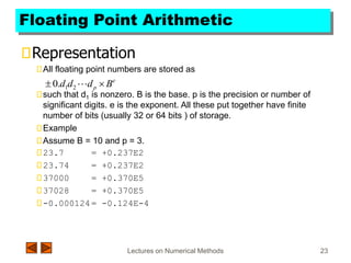 Lectures on Numerical Methods 23
Floating Point Arithmetic
Representation
All floating point numbers are stored as
such that d1 is nonzero. B is the base. p is the precision or number of
significant digits. e is the exponent. All these put together have finite
number of bits (usually 32 or 64 bits ) of storage.
Example
Assume B = 10 and p = 3.
23.7 = +0.237E2
23.74 = +0.237E2
37000 = +0.370E5
37028 = +0.370E5
-0.000124= -0.124E-4
e
p B
d
d
d 
 
2
1
.
0
 