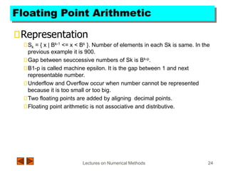 Lectures on Numerical Methods 24
Floating Point Arithmetic
Representation
Sk = { x | Bk-1 <= x < Bk }. Number of elements in each Sk is same. In the
previous example it is 900.
Gap between seuccessive numbers of Sk is Bk-p.
B1-p is called machine epsilon. It is the gap between 1 and next
representable number.
Underflow and Overflow occur when number cannot be represented
because it is too small or too big.
Two floating points are added by aligning decimal points.
Floating point arithmetic is not associative and distributive.
 