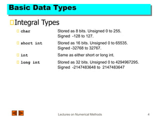 Lectures on Numerical Methods 4
Basic Data Types
Integral Types
char Stored as 8 bits. Unsigned 0 to 255.
Signed -128 to 127.
short int Stored as 16 bits. Unsigned 0 to 65535.
Signed -32768 to 32767.
int Same as either short or long int.
long int Stored as 32 bits. Unsigned 0 to 4294967295.
Signed -2147483648 to 2147483647
 