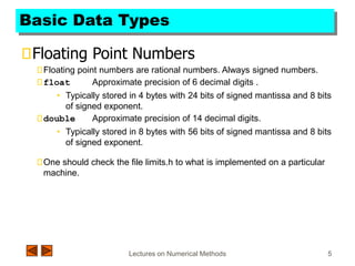 Lectures on Numerical Methods 5
Basic Data Types
Floating Point Numbers
Floating point numbers are rational numbers. Always signed numbers.
float Approximate precision of 6 decimal digits .
• Typically stored in 4 bytes with 24 bits of signed mantissa and 8 bits
of signed exponent.
double Approximate precision of 14 decimal digits.
• Typically stored in 8 bytes with 56 bits of signed mantissa and 8 bits
of signed exponent.
One should check the file limits.h to what is implemented on a particular
machine.
 