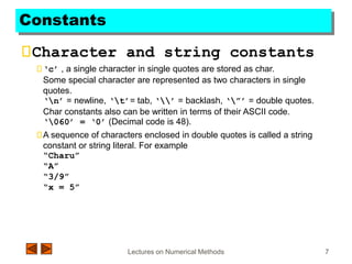 Lectures on Numerical Methods 7
Constants
Character and string constants
‘c’ , a single character in single quotes are stored as char.
Some special character are represented as two characters in single
quotes.
‘n’ = newline, ‘t’= tab, ‘’ = backlash, ‘”’ = double quotes.
Char constants also can be written in terms of their ASCII code.
‘060’ = ‘0’ (Decimal code is 48).
A sequence of characters enclosed in double quotes is called a string
constant or string literal. For example
“Charu”
“A”
“3/9”
“x = 5”
 