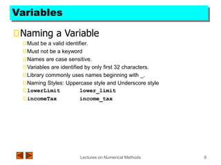 Lectures on Numerical Methods 8
Variables
Naming a Variable
Must be a valid identifier.
Must not be a keyword
Names are case sensitive.
Variables are identified by only first 32 characters.
Library commonly uses names beginning with _.
Naming Styles: Uppercase style and Underscore style
lowerLimit lower_limit
incomeTax income_tax
 