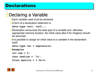 Lectures on Numerical Methods 9
Declarations
Declaring a Variable
Each variable used must be declared.
A form of a declaration statement is
data-type var1, var2,…;
Declaration announces the data type of a variable and allocates
appropriate memory location. No initial value (like 0 for integers) should
be assumed.
It is possible to assign an initial value to a variable in the declaration
itself.
data-type var = expression;
Examples
int sum = 0;
char newLine = ‘n’;
float epsilon = 1.0e-6;
 