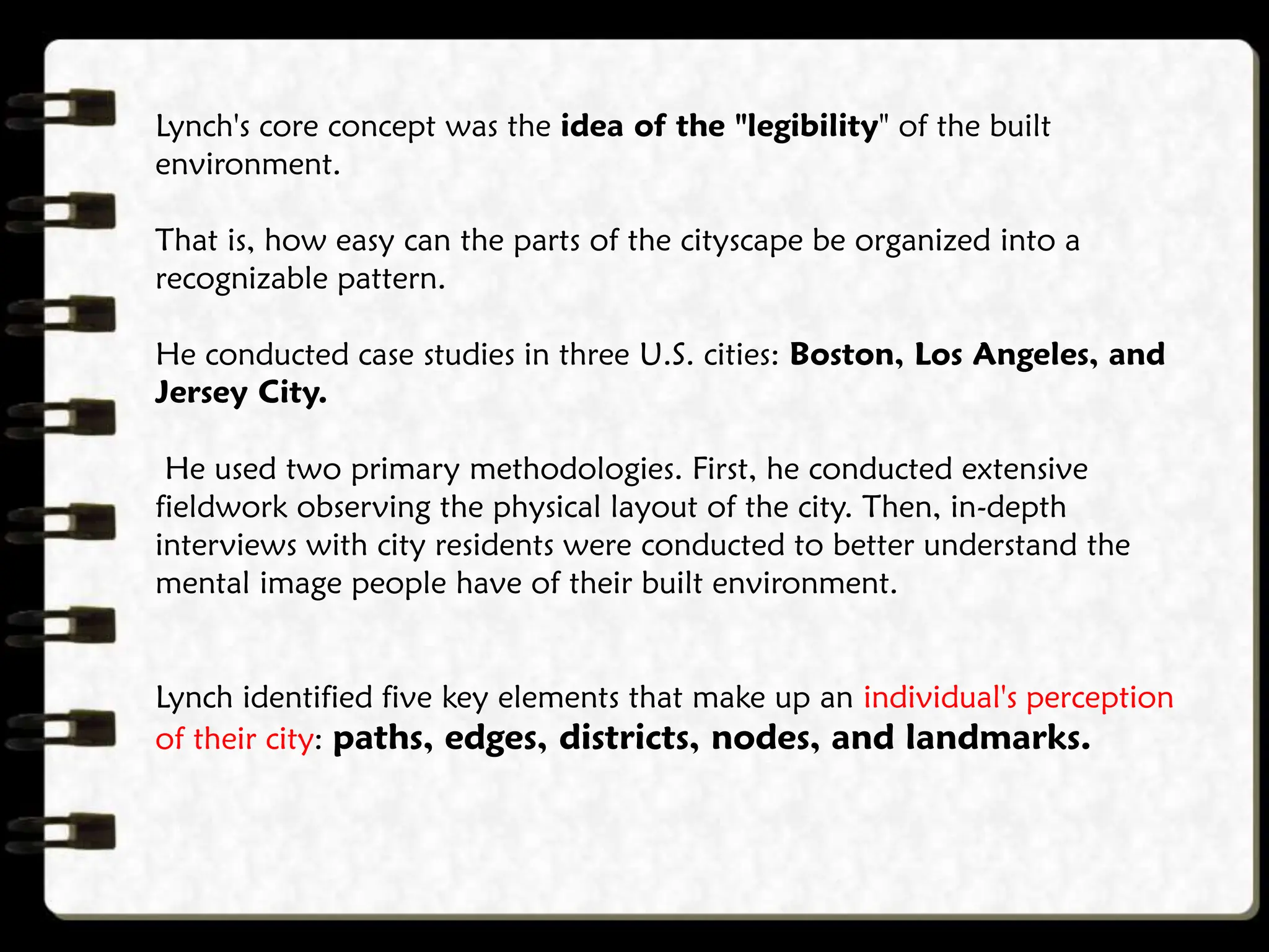 Lynch's core concept was the idea of the "legibility" of the built
environment.
That is, how easy can the parts of the cityscape be organized into a
recognizable pattern.
He conducted case studies in three U.S. cities: Boston, Los Angeles, and
Jersey City.
He used two primary methodologies. First, he conducted extensive
fieldwork observing the physical layout of the city. Then, in-depth
interviews with city residents were conducted to better understand the
mental image people have of their built environment.
Lynch identified five key elements that make up an individual's perception
of their city: paths, edges, districts, nodes, and landmarks.
 