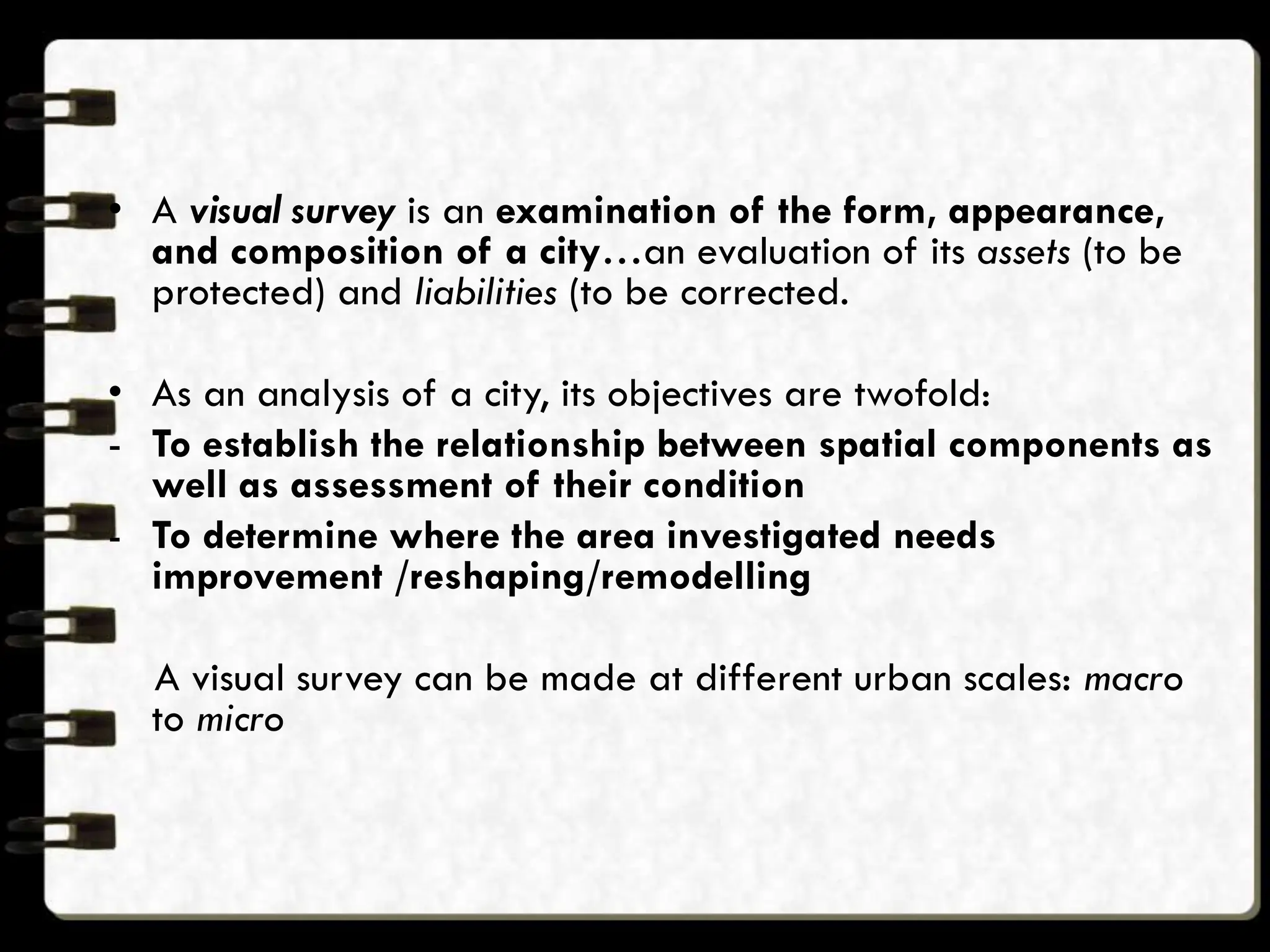 • A visual survey is an examination of the form, appearance,
and composition of a city…an evaluation of its assets (to be
protected) and liabilities (to be corrected.
• As an analysis of a city, its objectives are twofold:
- To establish the relationship between spatial components as
well as assessment of their condition
- To determine where the area investigated needs
improvement /reshaping/remodelling
A visual survey can be made at different urban scales: macro
to micro
 