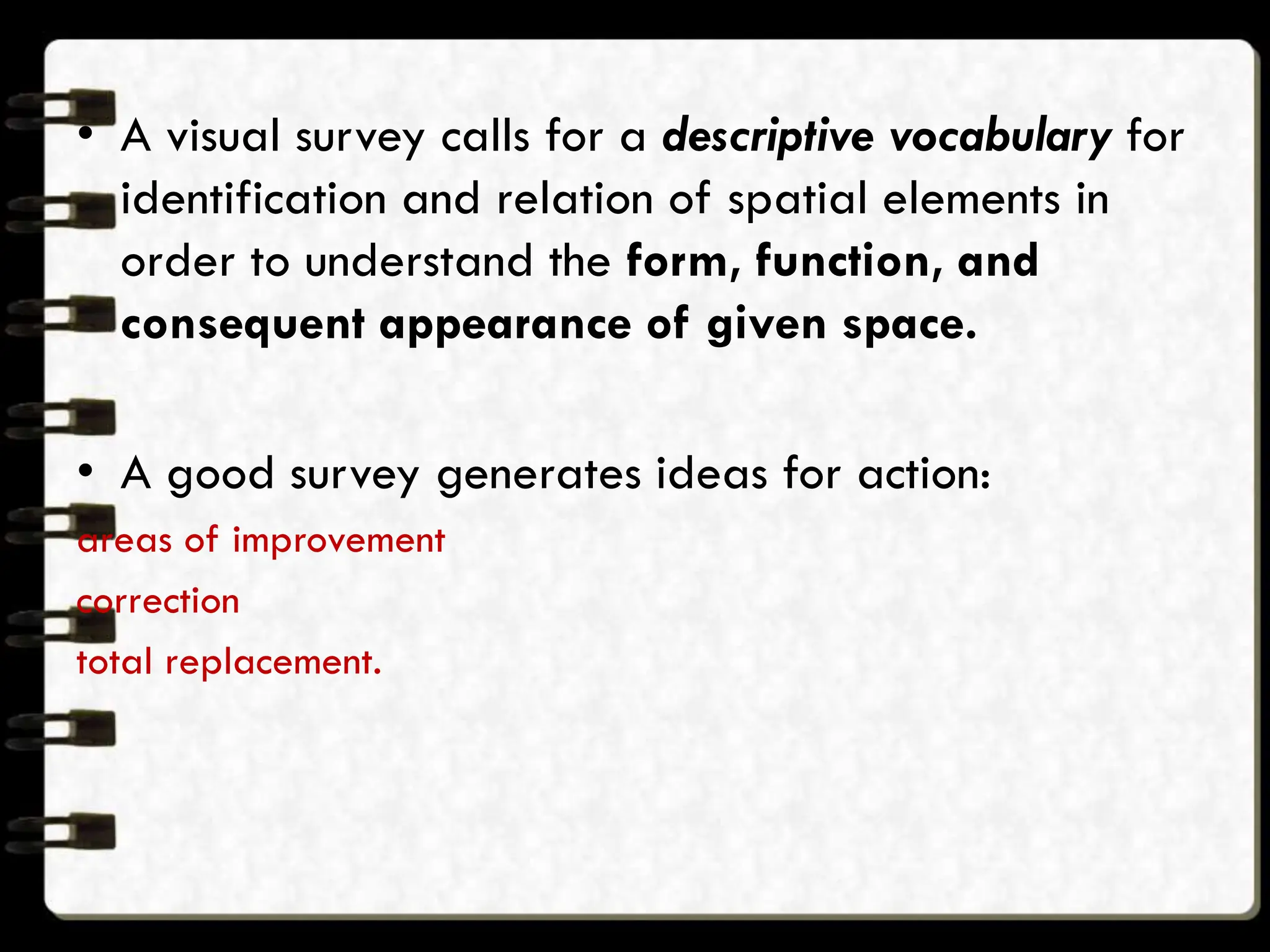 • A visual survey calls for a descriptive vocabulary for
identification and relation of spatial elements in
order to understand the form, function, and
consequent appearance of given space.
• A good survey generates ideas for action:
areas of improvement
correction
total replacement.
 