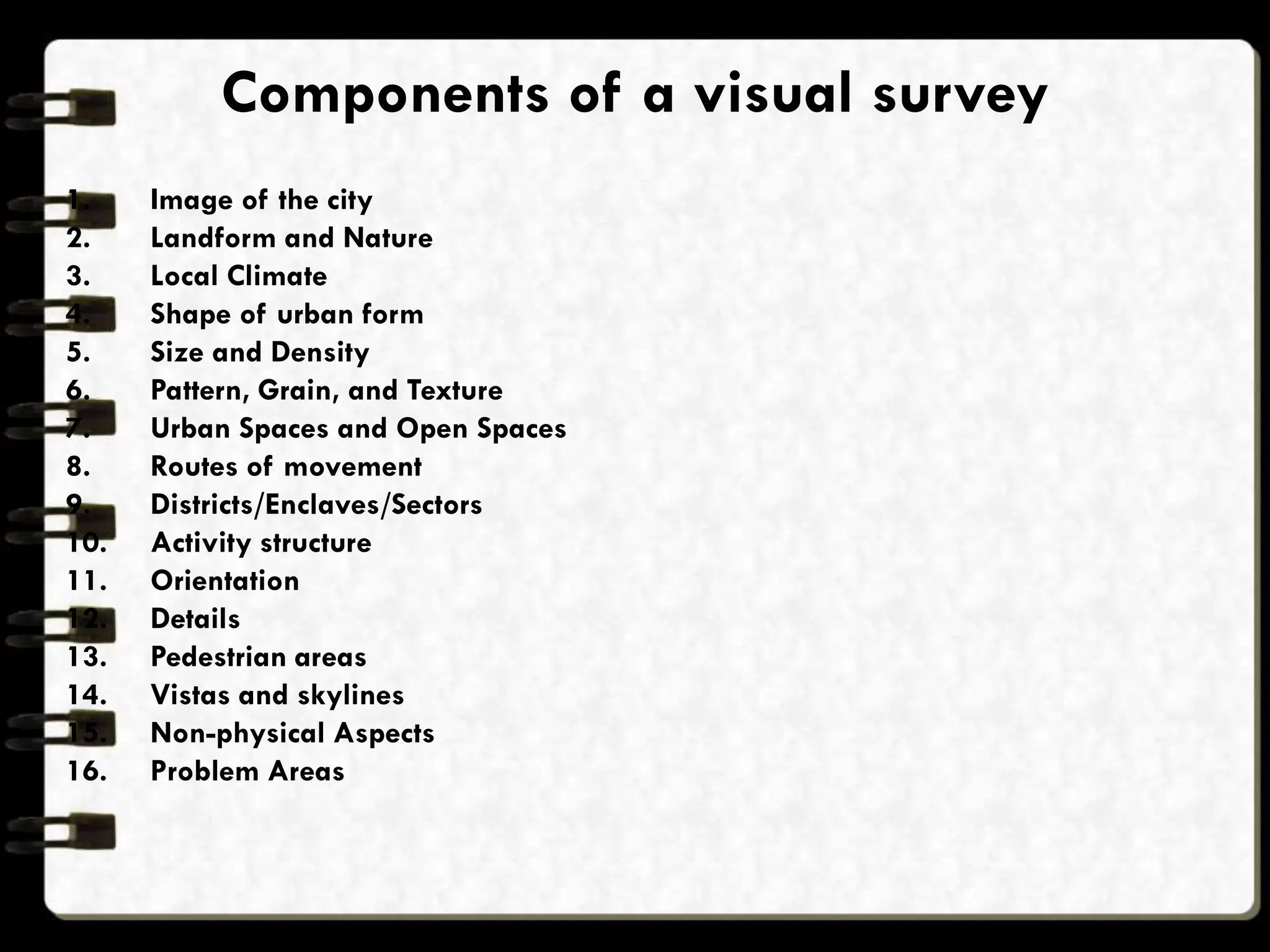 Components of a visual survey
1. Image of the city
2. Landform and Nature
3. Local Climate
4. Shape of urban form
5. Size and Density
6. Pattern, Grain, and Texture
7. Urban Spaces and Open Spaces
8. Routes of movement
9. Districts/Enclaves/Sectors
10. Activity structure
11. Orientation
12. Details
13. Pedestrian areas
14. Vistas and skylines
15. Non-physical Aspects
16. Problem Areas
 