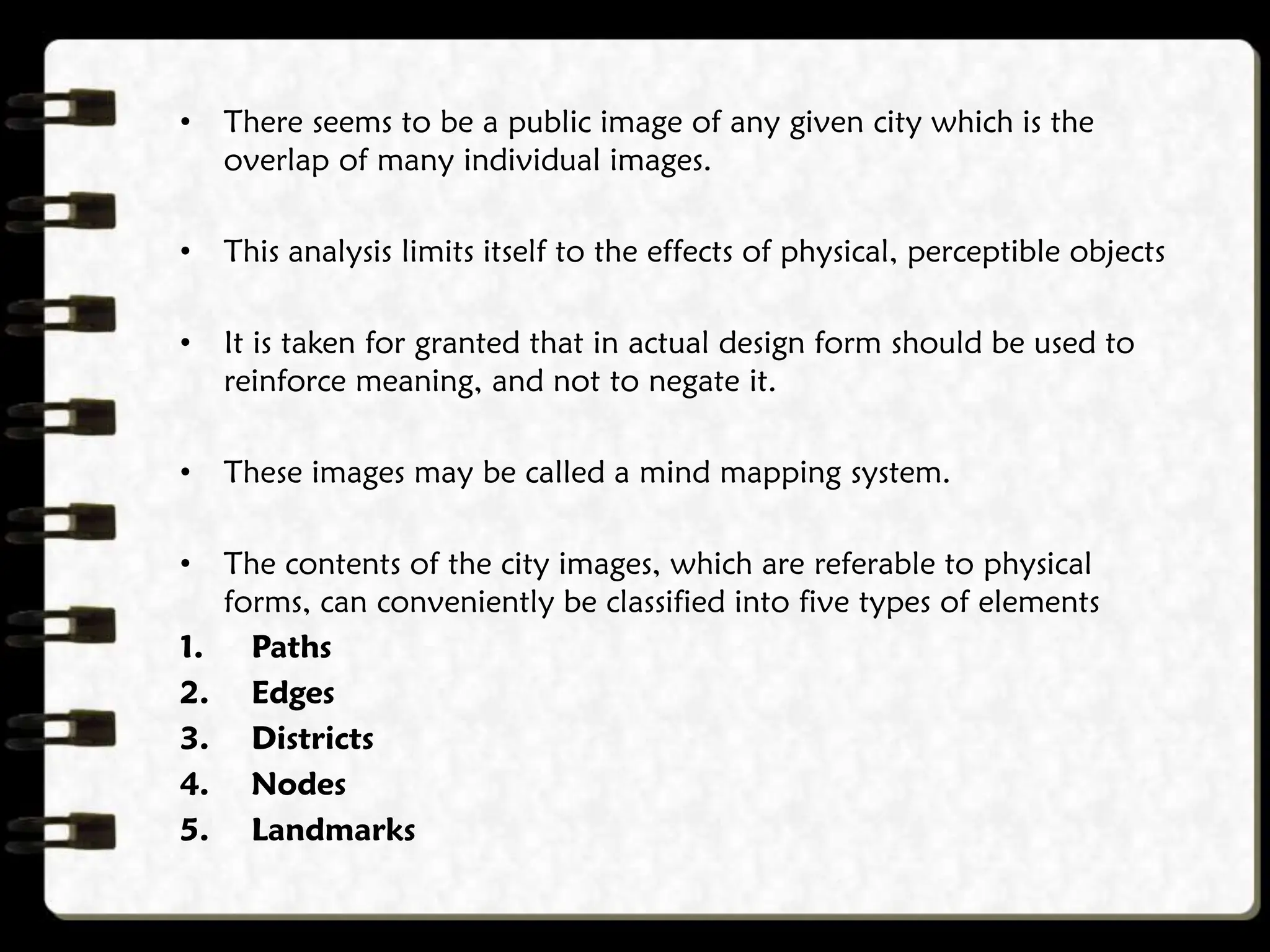 • There seems to be a public image of any given city which is the
overlap of many individual images.
• This analysis limits itself to the effects of physical, perceptible objects
• It is taken for granted that in actual design form should be used to
reinforce meaning, and not to negate it.
• These images may be called a mind mapping system.
• The contents of the city images, which are referable to physical
forms, can conveniently be classified into five types of elements
1. Paths
2. Edges
3. Districts
4. Nodes
5. Landmarks
 