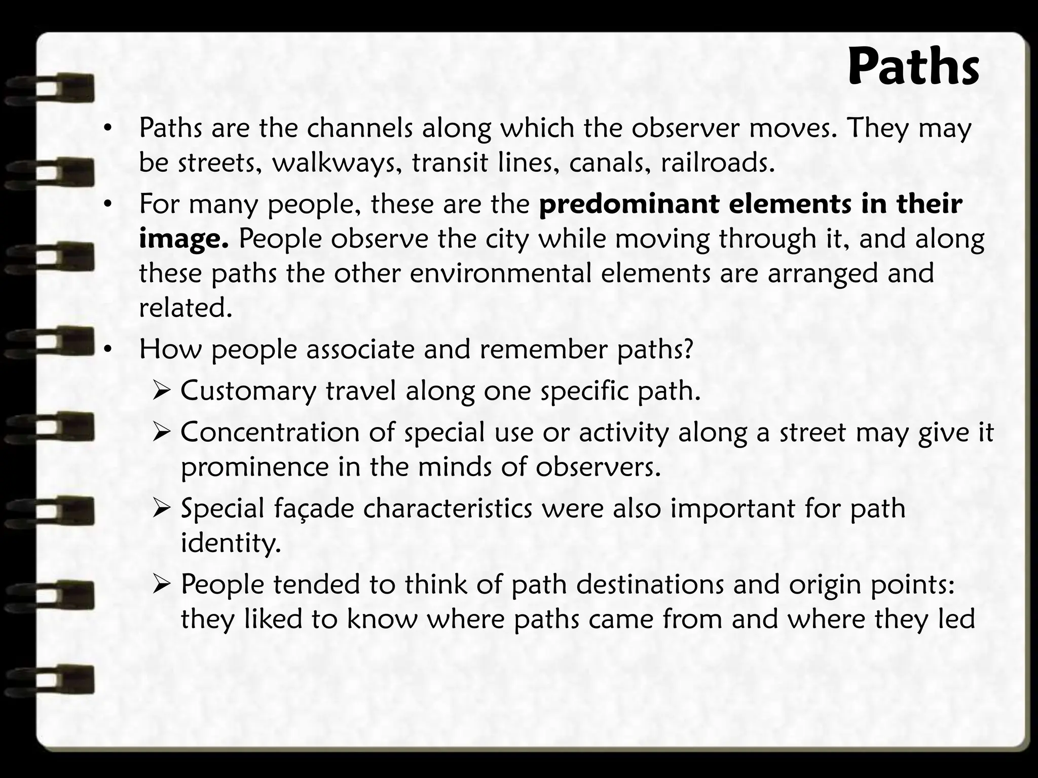Paths
• Paths are the channels along which the observer moves. They may
be streets, walkways, transit lines, canals, railroads.
• For many people, these are the predominant elements in their
image. People observe the city while moving through it, and along
these paths the other environmental elements are arranged and
related.
• How people associate and remember paths?
 Customary travel along one specific path.
 Concentration of special use or activity along a street may give it
prominence in the minds of observers.
 Special façade characteristics were also important for path
identity.
 People tended to think of path destinations and origin points:
they liked to know where paths came from and where they led
 