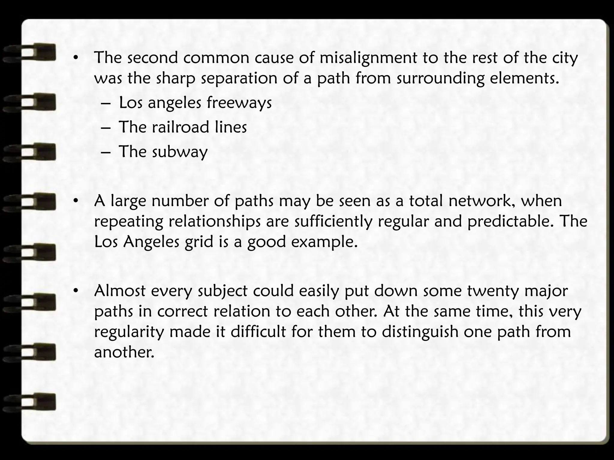 • The second common cause of misalignment to the rest of the city
was the sharp separation of a path from surrounding elements.
– Los angeles freeways
– The railroad lines
– The subway
• A large number of paths may be seen as a total network, when
repeating relationships are sufficiently regular and predictable. The
Los Angeles grid is a good example.
• Almost every subject could easily put down some twenty major
paths in correct relation to each other. At the same time, this very
regularity made it difficult for them to distinguish one path from
another.
 