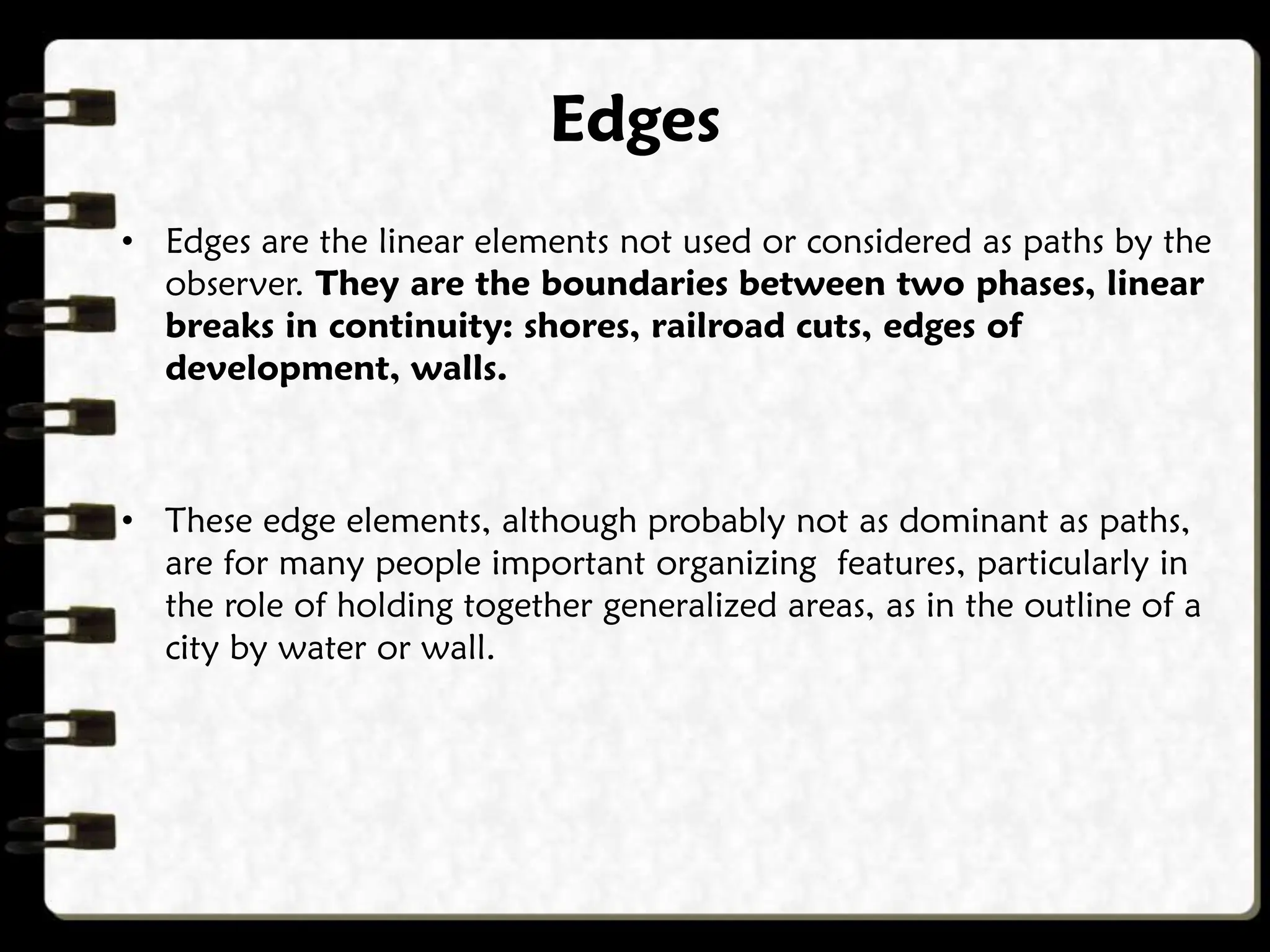 Edges
• Edges are the linear elements not used or considered as paths by the
observer. They are the boundaries between two phases, linear
breaks in continuity: shores, railroad cuts, edges of
development, walls.
• These edge elements, although probably not as dominant as paths,
are for many people important organizing features, particularly in
the role of holding together generalized areas, as in the outline of a
city by water or wall.
 