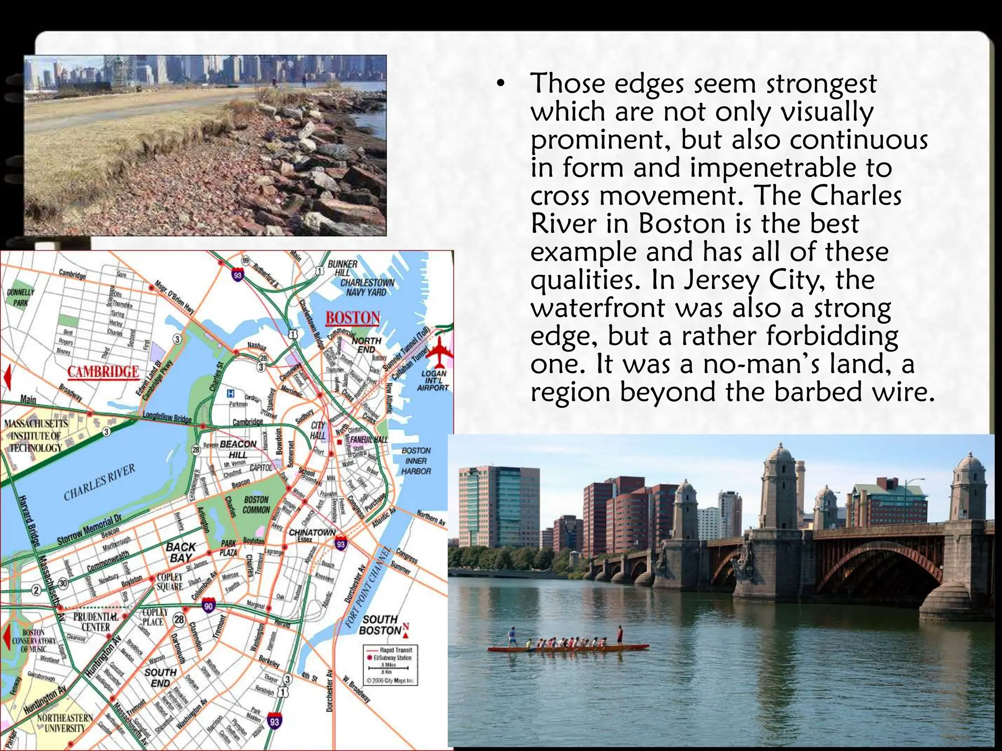 • Those edges seem strongest
which are not only visually
prominent, but also continuous
in form and impenetrable to
cross movement. The Charles
River in Boston is the best
example and has all of these
qualities. In Jersey City, the
waterfront was also a strong
edge, but a rather forbidding
one. It was a no-man’s land, a
region beyond the barbed wire.
 