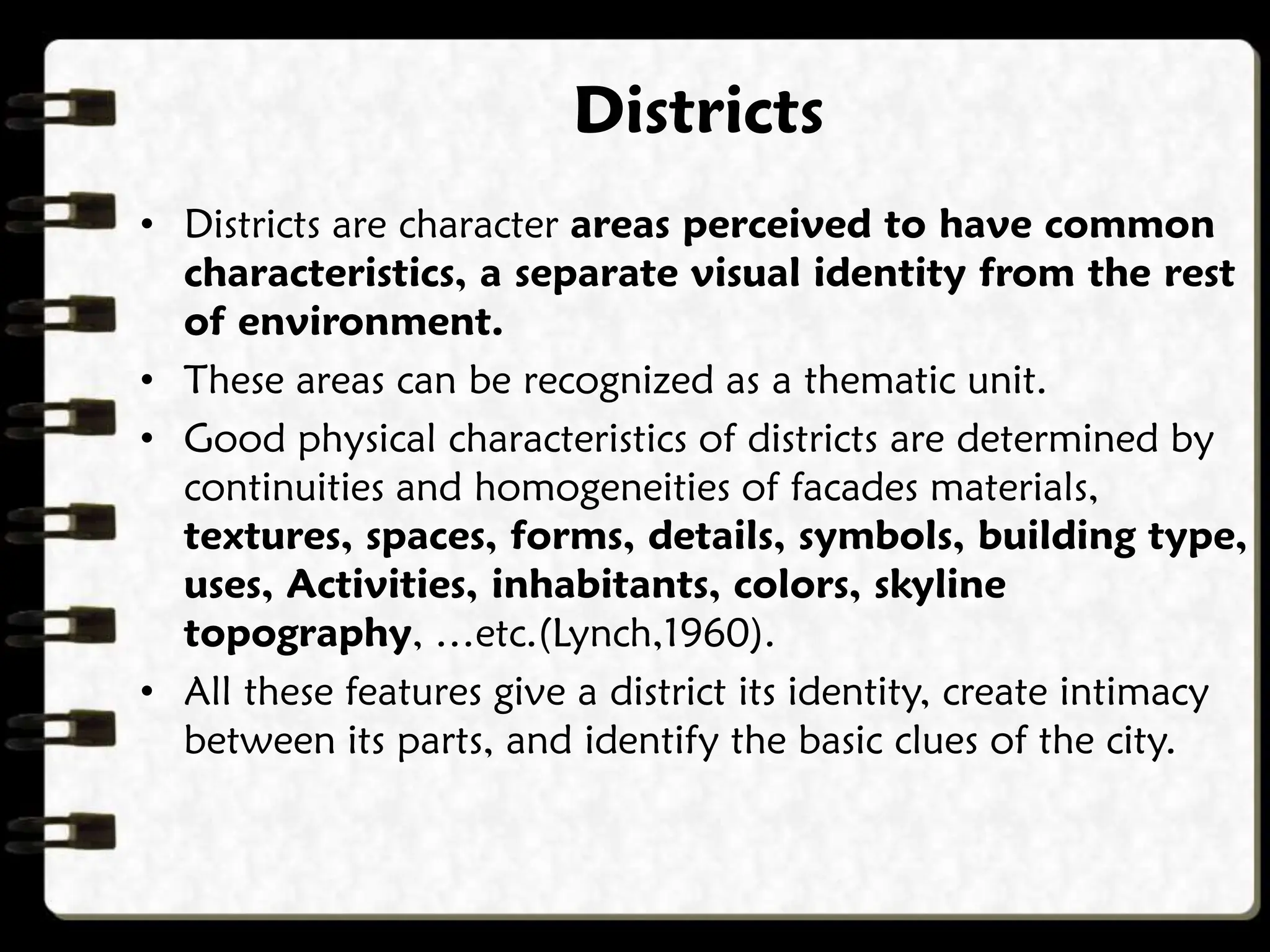 • Districts are character areas perceived to have common
characteristics, a separate visual identity from the rest
of environment.
• These areas can be recognized as a thematic unit.
• Good physical characteristics of districts are determined by
continuities and homogeneities of facades materials,
textures, spaces, forms, details, symbols, building type,
uses, Activities, inhabitants, colors, skyline
topography, …etc.(Lynch,1960).
• All these features give a district its identity, create intimacy
between its parts, and identify the basic clues of the city.
Districts
 