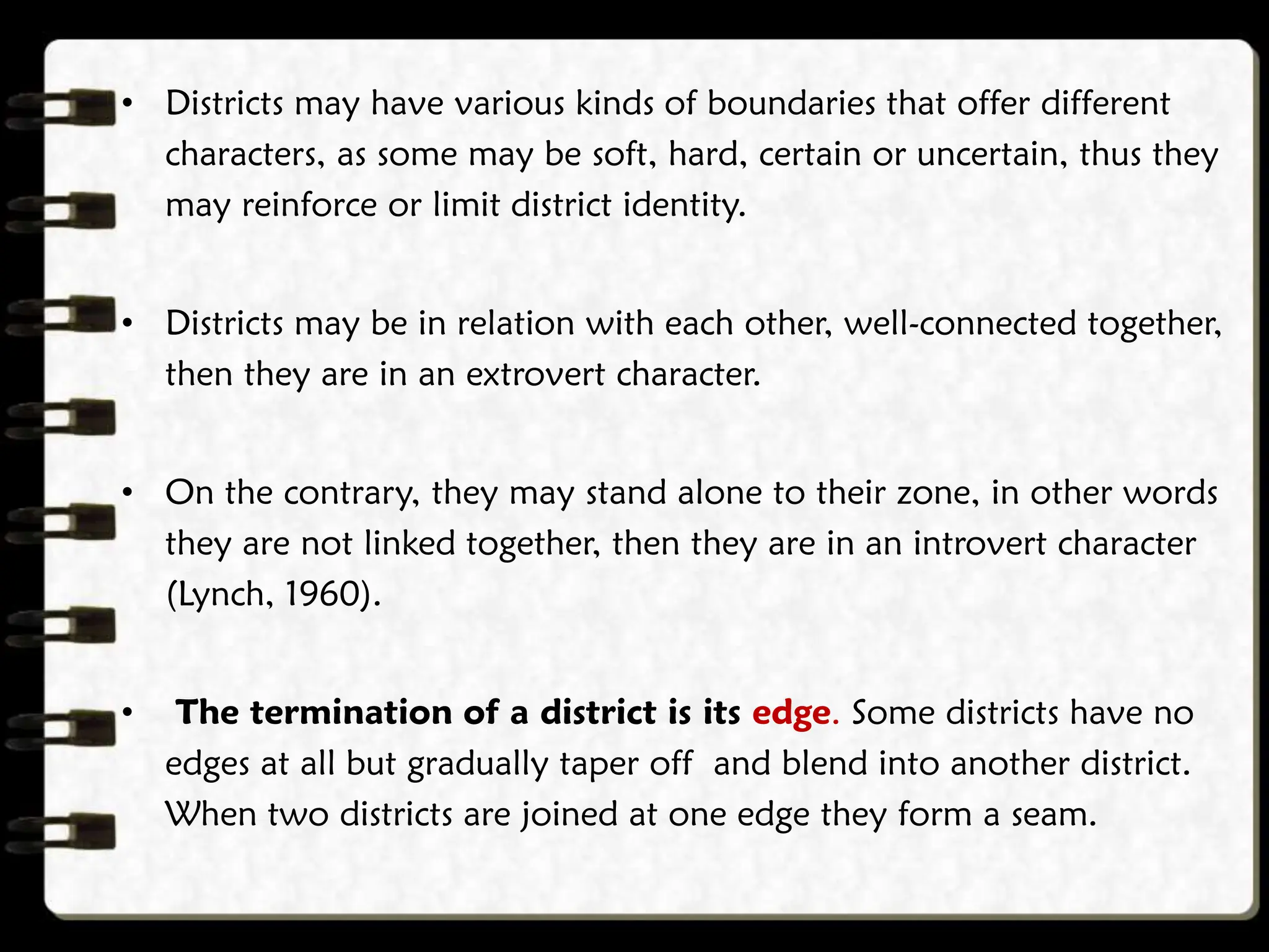 • Districts may have various kinds of boundaries that offer different
characters, as some may be soft, hard, certain or uncertain, thus they
may reinforce or limit district identity.
• Districts may be in relation with each other, well-connected together,
then they are in an extrovert character.
• On the contrary, they may stand alone to their zone, in other words
they are not linked together, then they are in an introvert character
(Lynch, 1960).
• The termination of a district is its edge. Some districts have no
edges at all but gradually taper off and blend into another district.
When two districts are joined at one edge they form a seam.
 