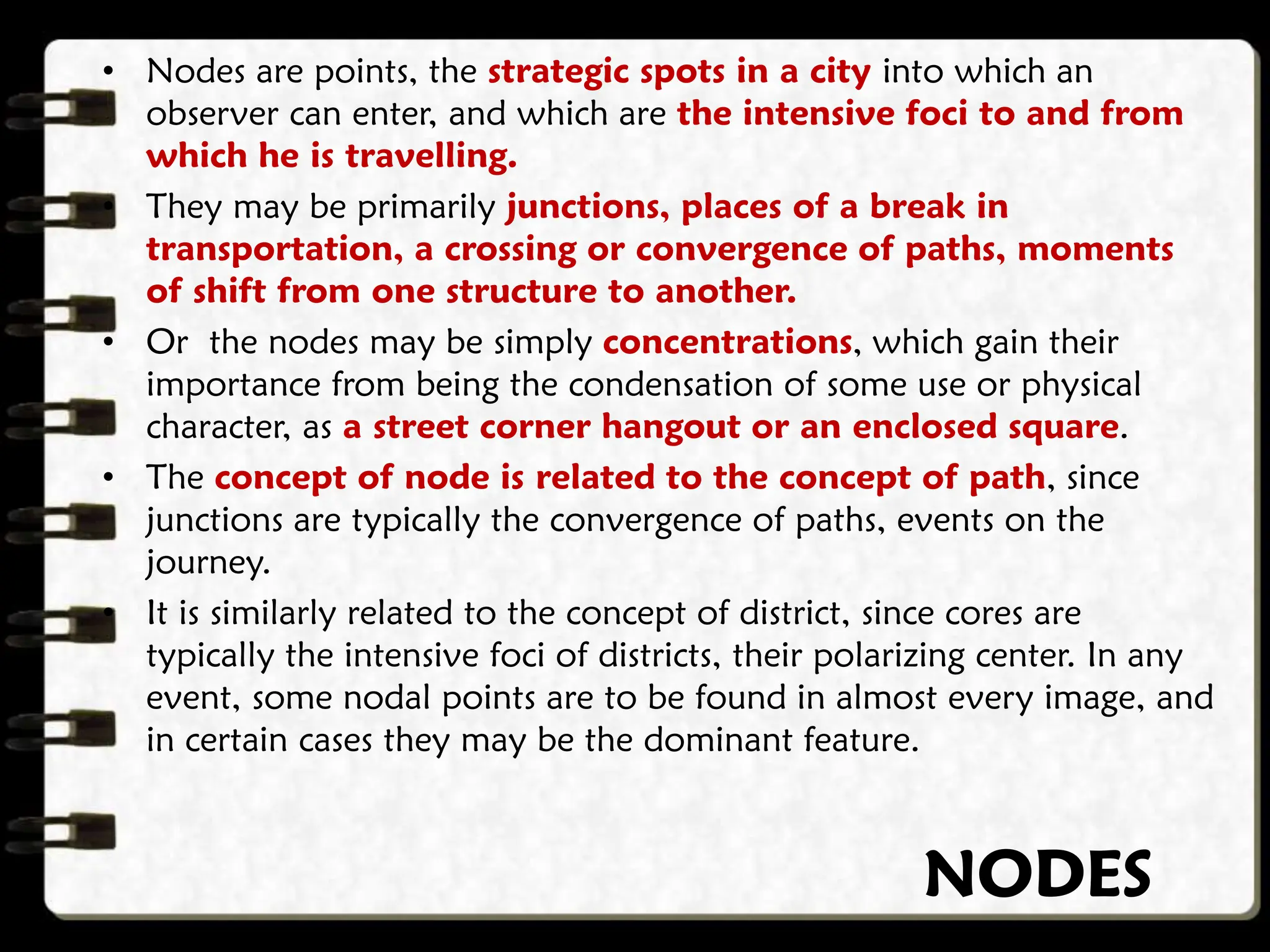 NODES
• Nodes are points, the strategic spots in a city into which an
observer can enter, and which are the intensive foci to and from
which he is travelling.
• They may be primarily junctions, places of a break in
transportation, a crossing or convergence of paths, moments
of shift from one structure to another.
• Or the nodes may be simply concentrations, which gain their
importance from being the condensation of some use or physical
character, as a street corner hangout or an enclosed square.
• The concept of node is related to the concept of path, since
junctions are typically the convergence of paths, events on the
journey.
• It is similarly related to the concept of district, since cores are
typically the intensive foci of districts, their polarizing center. In any
event, some nodal points are to be found in almost every image, and
in certain cases they may be the dominant feature.
 