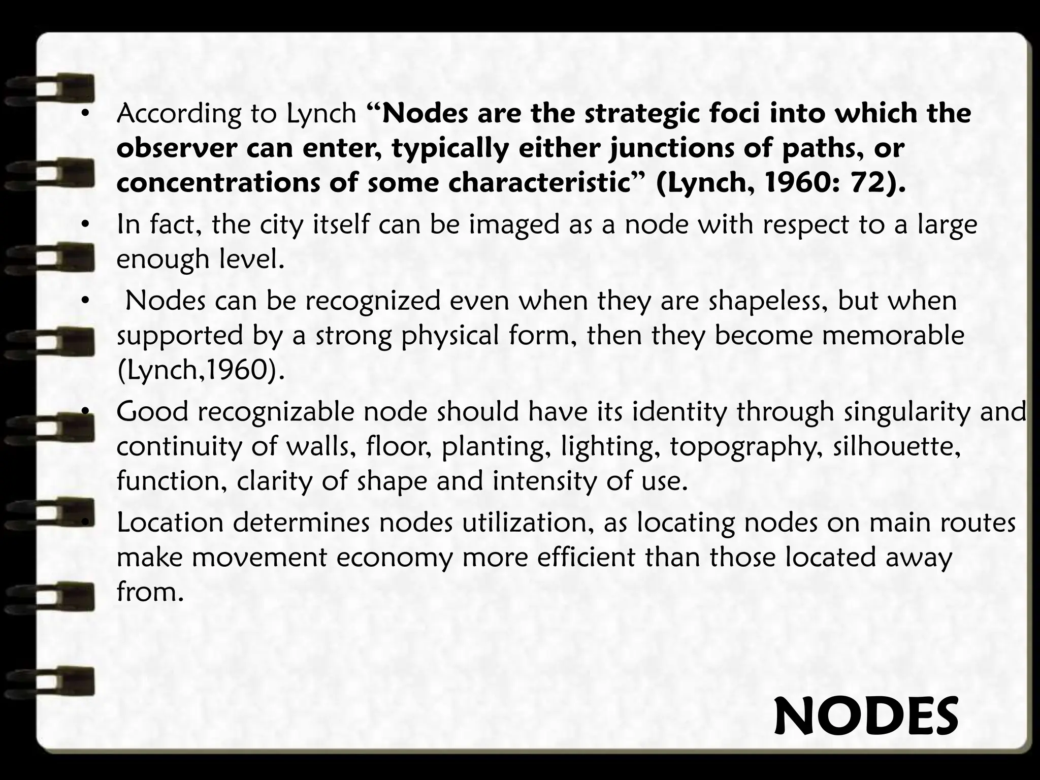 NODES
• According to Lynch “Nodes are the strategic foci into which the
observer can enter, typically either junctions of paths, or
concentrations of some characteristic” (Lynch, 1960: 72).
• In fact, the city itself can be imaged as a node with respect to a large
enough level.
• Nodes can be recognized even when they are shapeless, but when
supported by a strong physical form, then they become memorable
(Lynch,1960).
• Good recognizable node should have its identity through singularity and
continuity of walls, floor, planting, lighting, topography, silhouette,
function, clarity of shape and intensity of use.
• Location determines nodes utilization, as locating nodes on main routes
make movement economy more efficient than those located away
from.
 