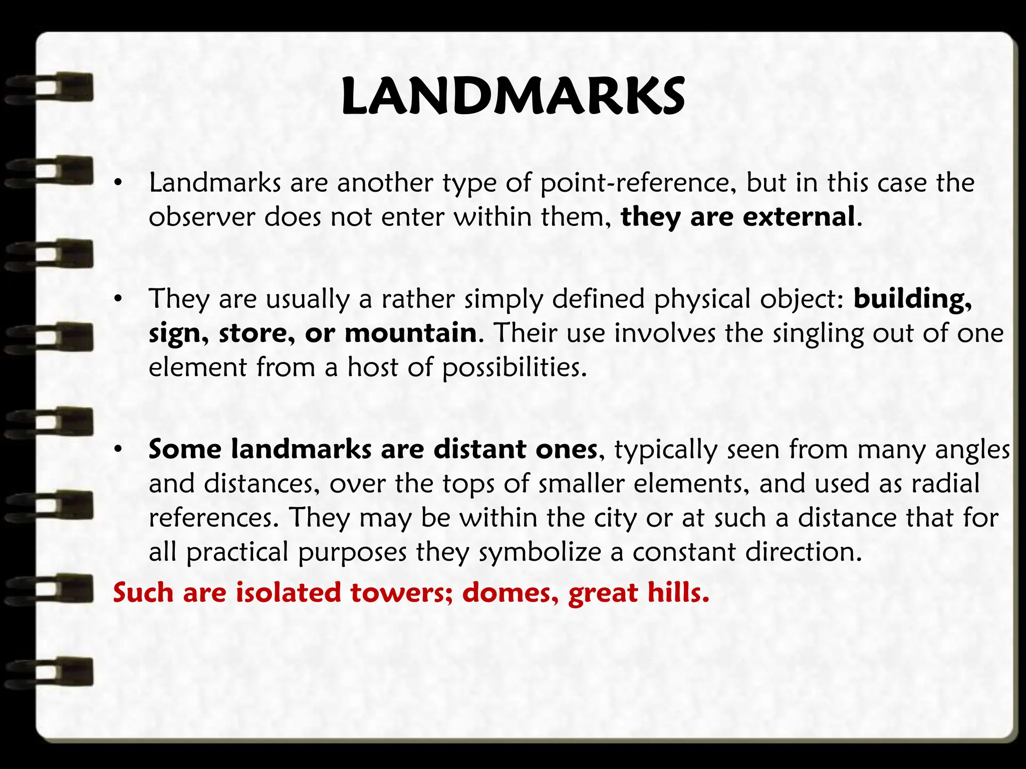 LANDMARKS
• Landmarks are another type of point-reference, but in this case the
observer does not enter within them, they are external.
• They are usually a rather simply defined physical object: building,
sign, store, or mountain. Their use involves the singling out of one
element from a host of possibilities.
• Some landmarks are distant ones, typically seen from many angles
and distances, over the tops of smaller elements, and used as radial
references. They may be within the city or at such a distance that for
all practical purposes they symbolize a constant direction.
Such are isolated towers; domes, great hills.
 