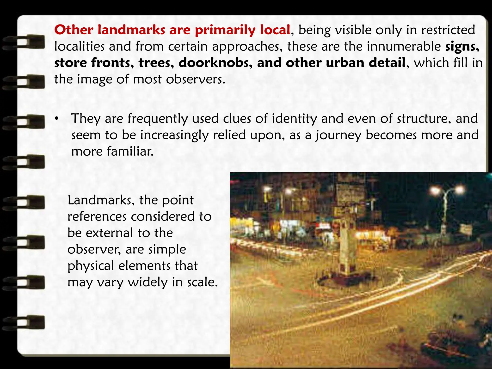 Other landmarks are primarily local, being visible only in restricted
localities and from certain approaches, these are the innumerable signs,
store fronts, trees, doorknobs, and other urban detail, which fill in
the image of most observers.
• They are frequently used clues of identity and even of structure, and
seem to be increasingly relied upon, as a journey becomes more and
more familiar.
Landmarks, the point
references considered to
be external to the
observer, are simple
physical elements that
may vary widely in scale.
 