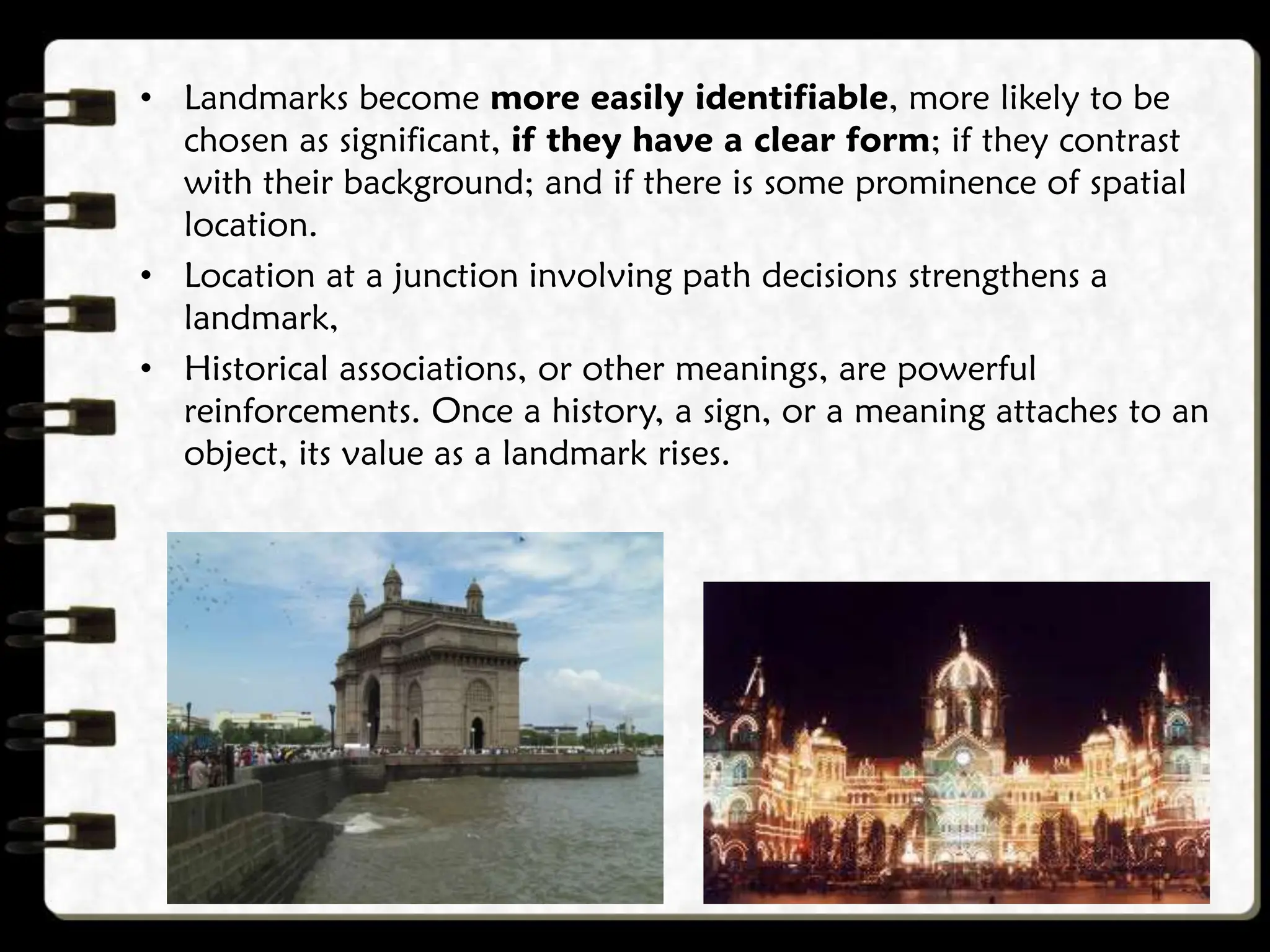 • Landmarks become more easily identifiable, more likely to be
chosen as significant, if they have a clear form; if they contrast
with their background; and if there is some prominence of spatial
location.
• Location at a junction involving path decisions strengthens a
landmark,
• Historical associations, or other meanings, are powerful
reinforcements. Once a history, a sign, or a meaning attaches to an
object, its value as a landmark rises.
 