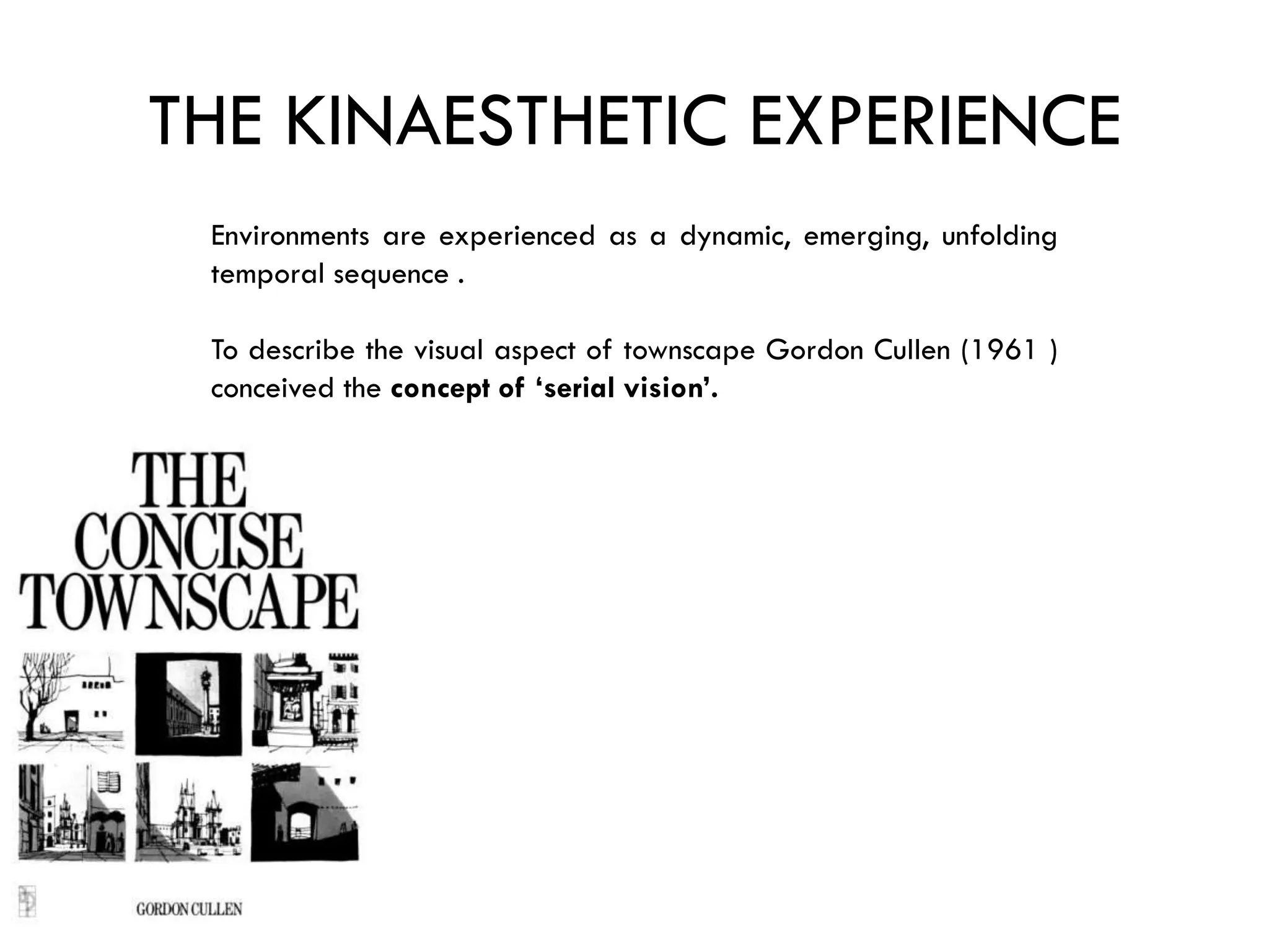 THE KINAESTHETIC EXPERIENCE
Environments are experienced as a dynamic, emerging, unfolding
temporal sequence .
To describe the visual aspect of townscape Gordon Cullen (1961 )
conceived the concept of ‘serial vision’.
 