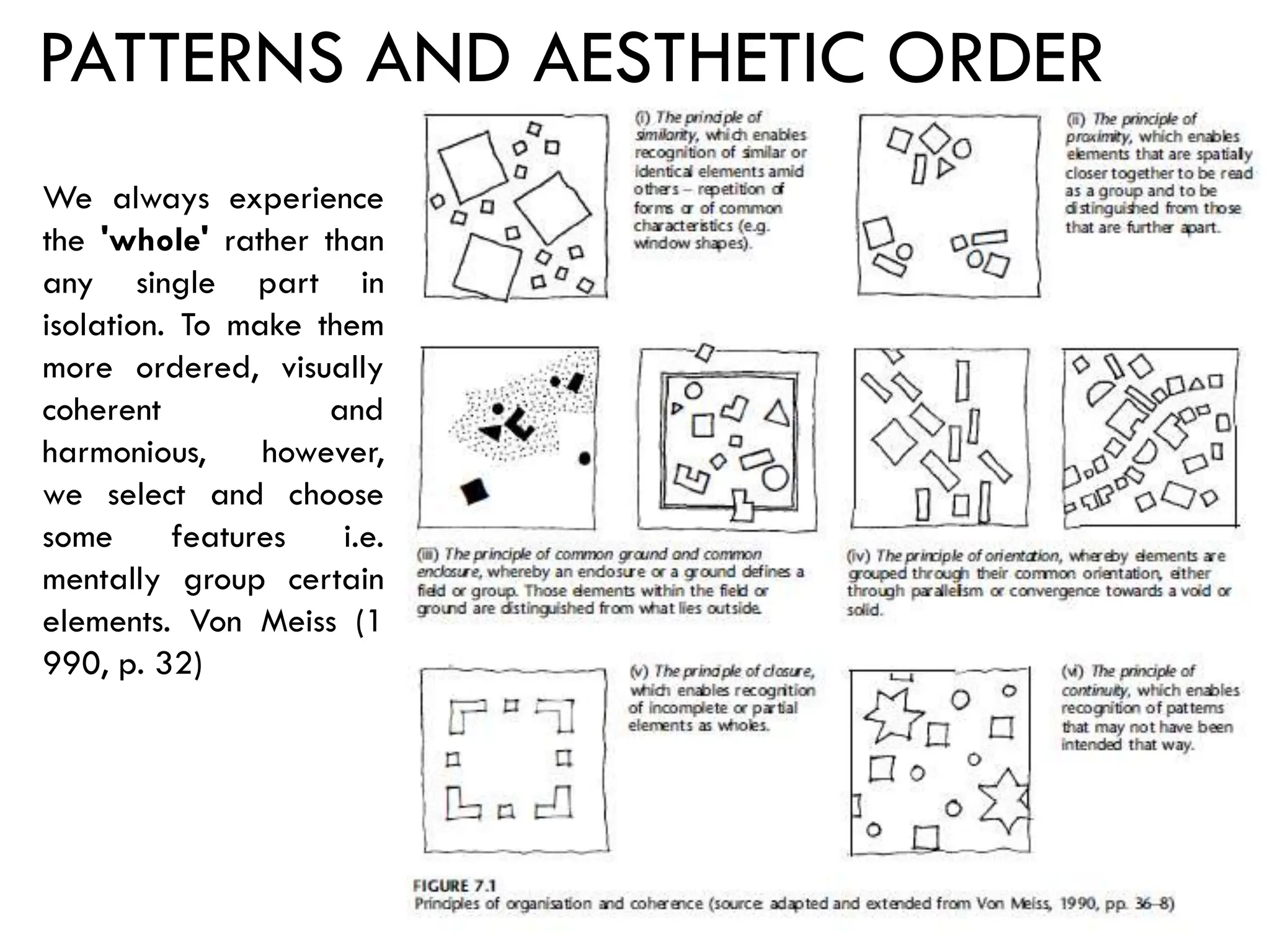PATTERNS AND AESTHETIC ORDER
We always experience
the 'whole' rather than
any single part in
isolation. To make them
more ordered, visually
coherent and
harmonious, however,
we select and choose
some features i.e.
mentally group certain
elements. Von Meiss (1
990, p. 32)
 
