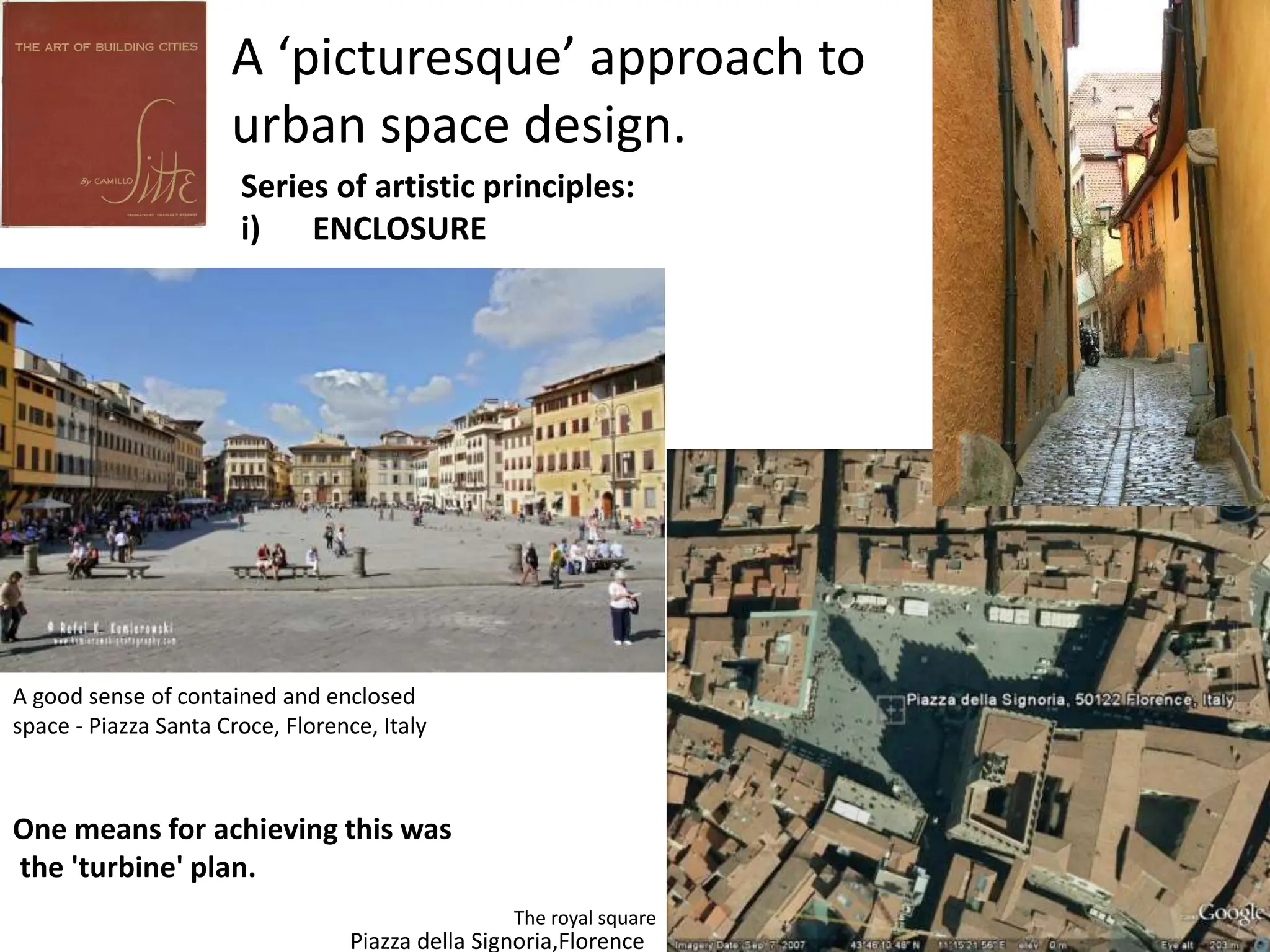 A ‘picturesque’ approach to
urban space design.
Series of artistic principles:
i) ENCLOSURE
A good sense of contained and enclosed
space - Piazza Santa Croce, Florence, Italy
Piazza della Signoria,Florence
The royal square
One means for achieving this was
the 'turbine' plan.
 