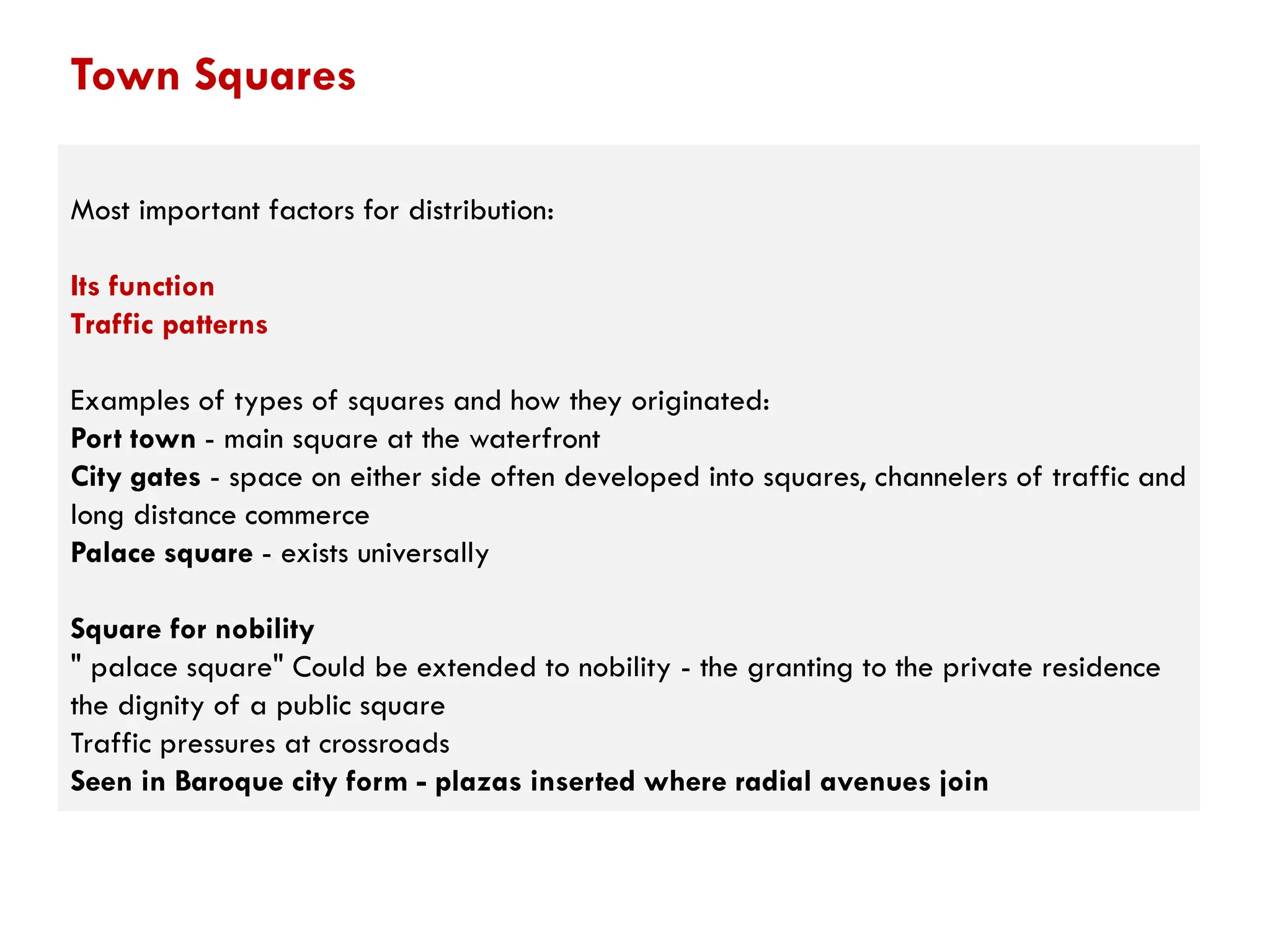 Most important factors for distribution:
Its function
Traffic patterns
Examples of types of squares and how they originated:
Port town - main square at the waterfront
City gates - space on either side often developed into squares, channelers of traffic and
long distance commerce
Palace square - exists universally
Square for nobility
" palace square" Could be extended to nobility - the granting to the private residence
the dignity of a public square
Traffic pressures at crossroads
Seen in Baroque city form - plazas inserted where radial avenues join
Town Squares
 