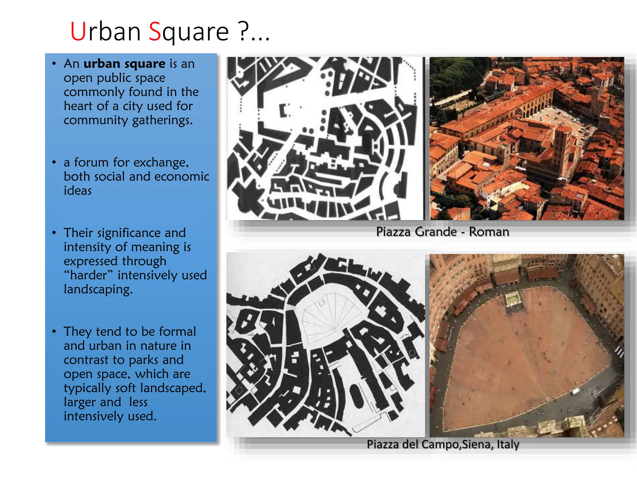 Urban Square ?...
• An urban square is an
open public space
commonly found in the
heart of a city used for
community gatherings.
• a forum for exchange,
both social and economic
ideas
• Their significance and
intensity of meaning is
expressed through
“harder” intensively used
landscaping.
• They tend to be formal
and urban in nature in
contrast to parks and
open space, which are
typically soft landscaped,
larger and less
intensively used.
Piazza Grande - Roman
Piazza del Campo,Siena, Italy
 