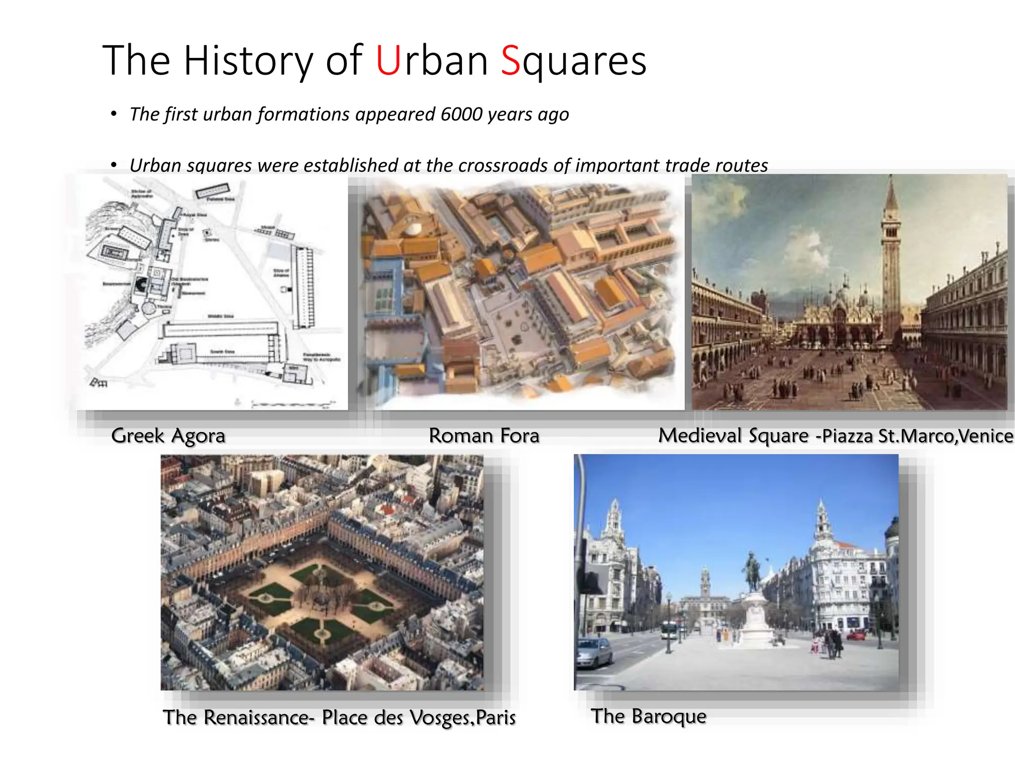 The History of Urban Squares
• The first urban formations appeared 6000 years ago
• Urban squares were established at the crossroads of important trade routes
Greek Agora Roman Fora Medieval Square -Piazza St.Marco,Venice
The Renaissance- Place des Vosges,Paris The Baroque
 