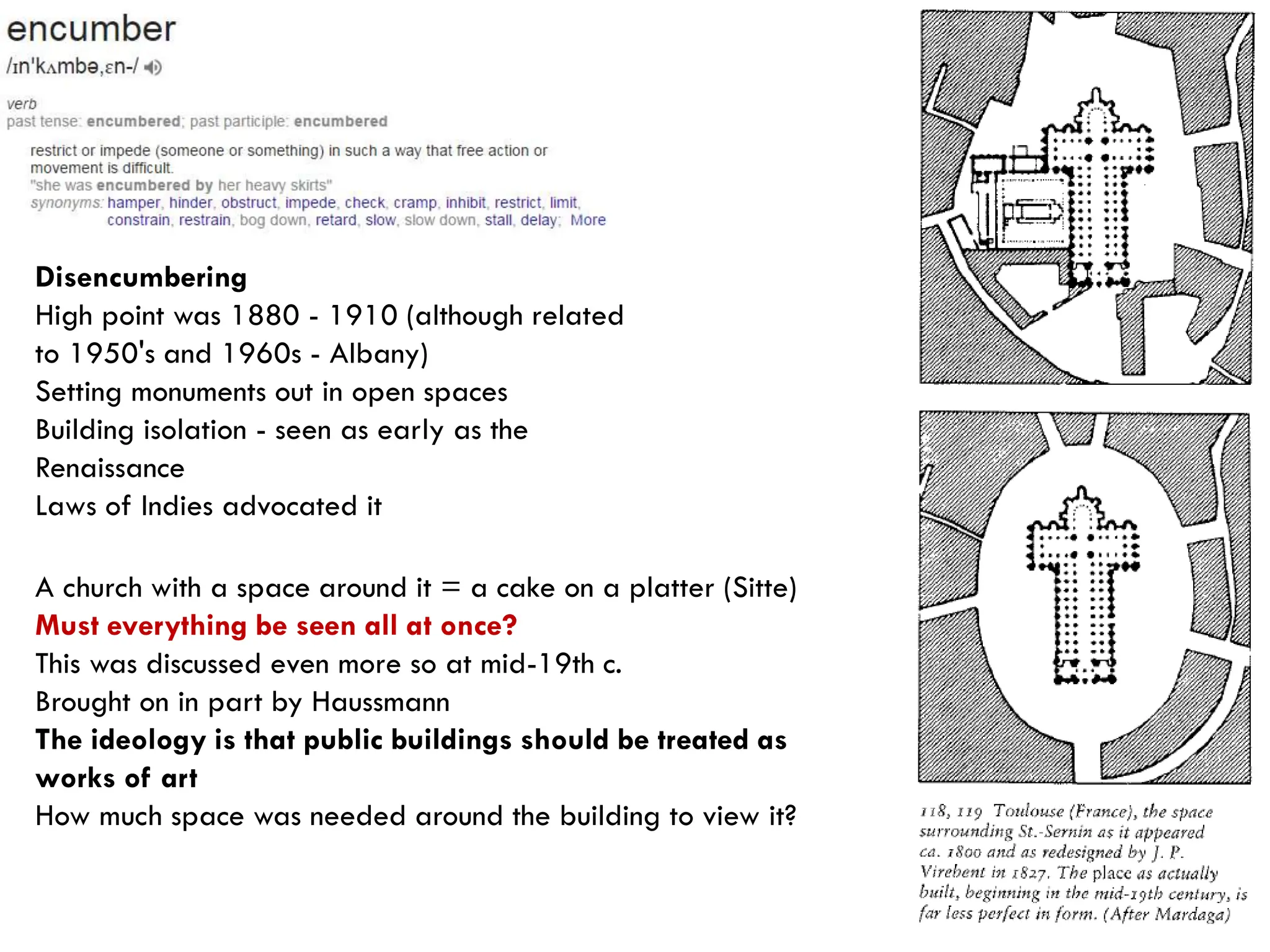 Disencumbering
High point was 1880 - 1910 (although related
to 1950's and 1960s - Albany)
Setting monuments out in open spaces
Building isolation - seen as early as the
Renaissance
Laws of Indies advocated it
A church with a space around it = a cake on a platter (Sitte)
Must everything be seen all at once?
This was discussed even more so at mid-19th c.
Brought on in part by Haussmann
The ideology is that public buildings should be treated as
works of art
How much space was needed around the building to view it?
 