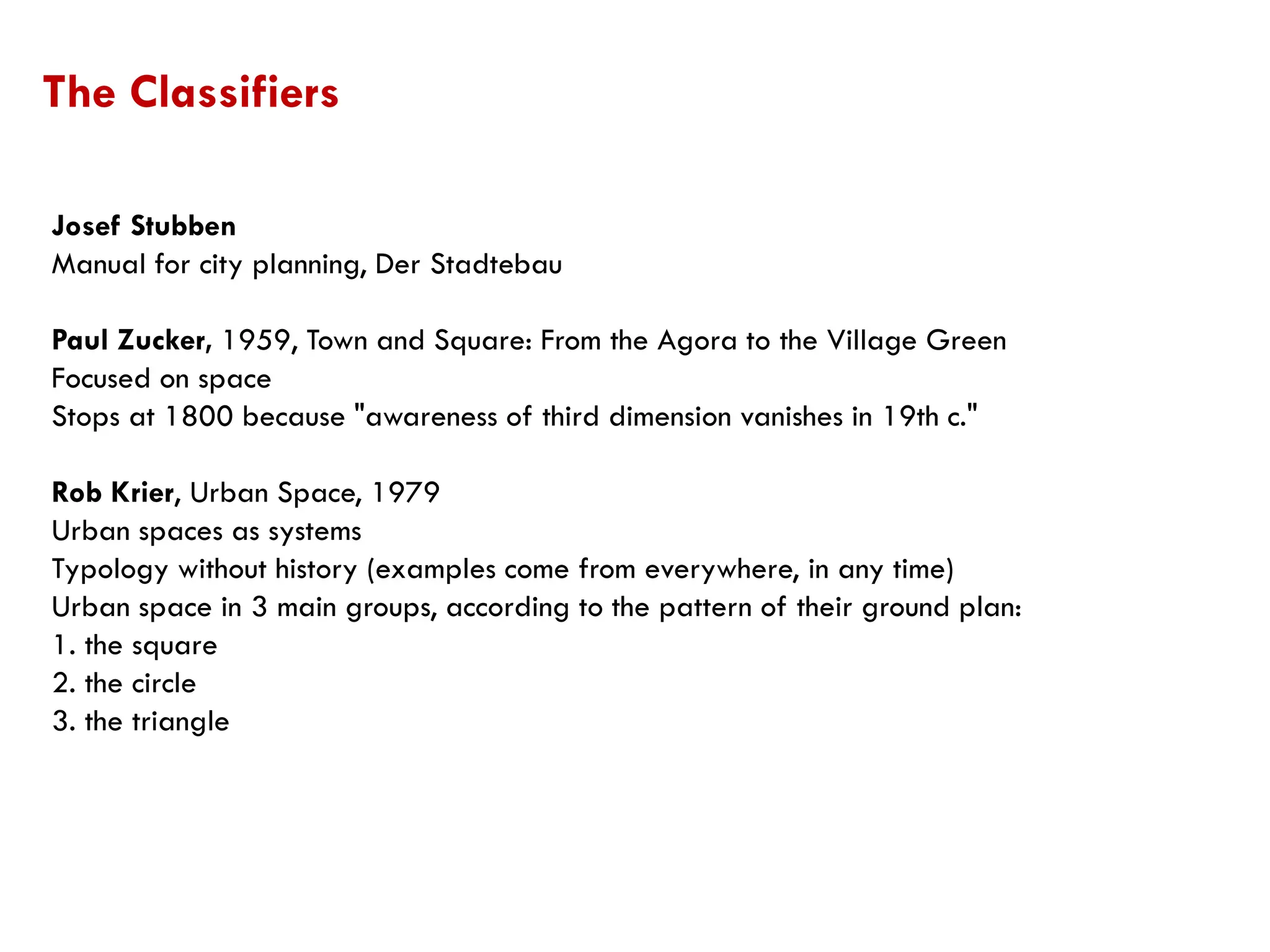 Josef Stubben
Manual for city planning, Der Stadtebau
Paul Zucker, 1959, Town and Square: From the Agora to the Village Green
Focused on space
Stops at 1800 because "awareness of third dimension vanishes in 19th c."
Rob Krier, Urban Space, 1979
Urban spaces as systems
Typology without history (examples come from everywhere, in any time)
Urban space in 3 main groups, according to the pattern of their ground plan:
1. the square
2. the circle
3. the triangle
The Classifiers
 