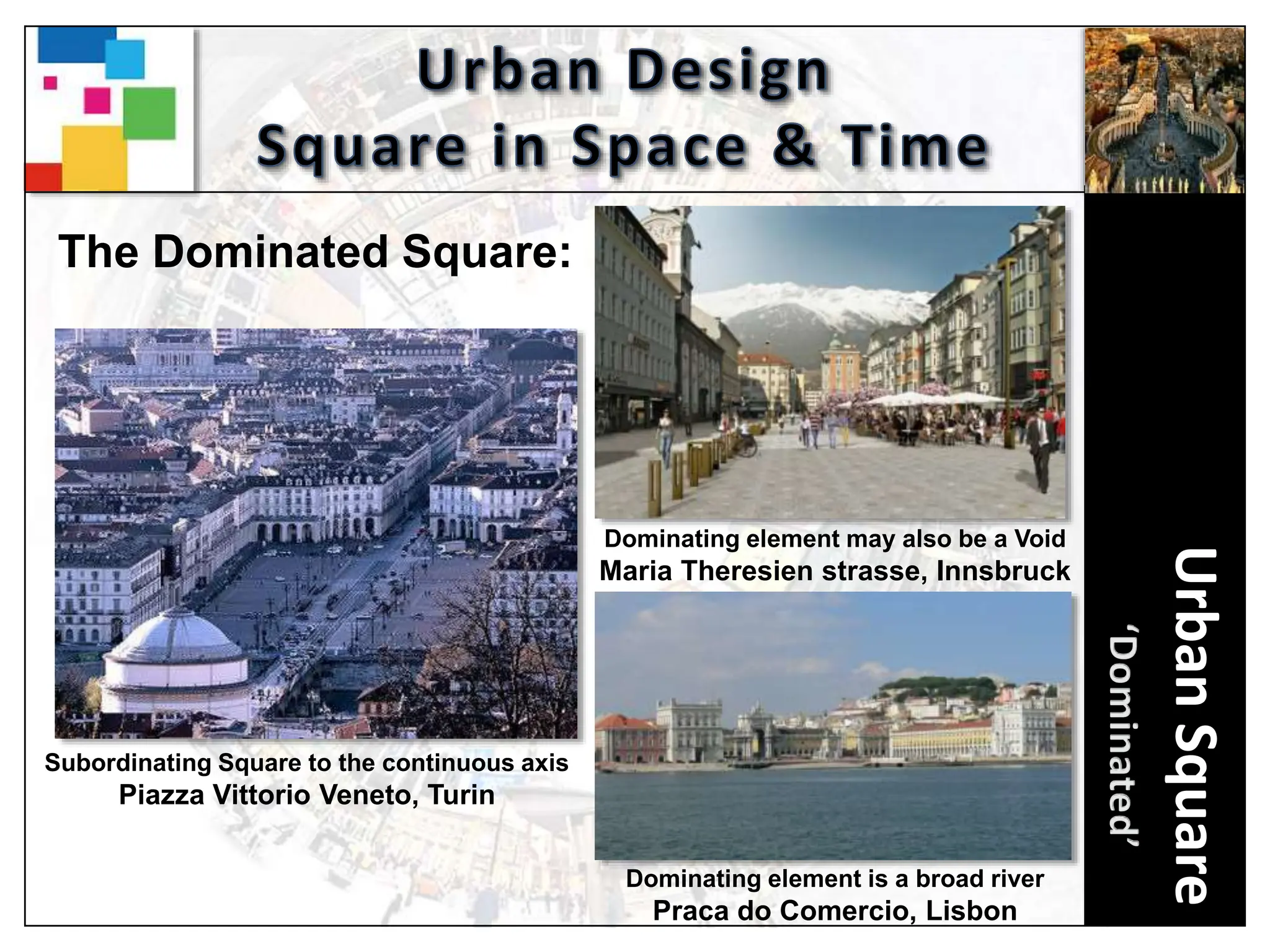 Urban
Square
The Dominated Square:
Dominating element may also be a Void
Maria Theresien strasse, Innsbruck
Dominating element is a broad river
Praca do Comercio, Lisbon
Subordinating Square to the continuous axis
Piazza Vittorio Veneto, Turin
 