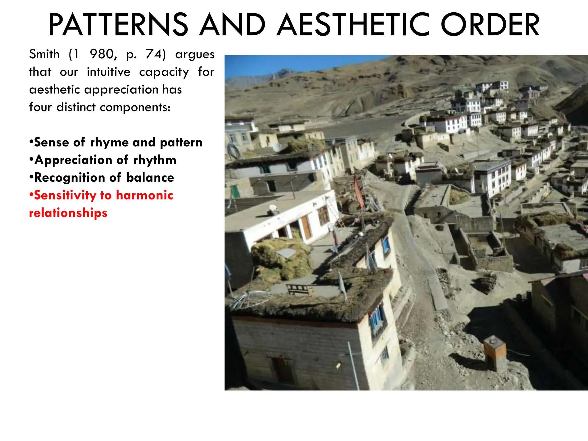PATTERNS AND AESTHETIC ORDER
Smith (1 980, p. 74) argues
that our intuitive capacity for
aesthetic appreciation has
four distinct components:
•Sense of rhyme and pattern
•Appreciation of rhythm
•Recognition of balance
•Sensitivity to harmonic
relationships
 