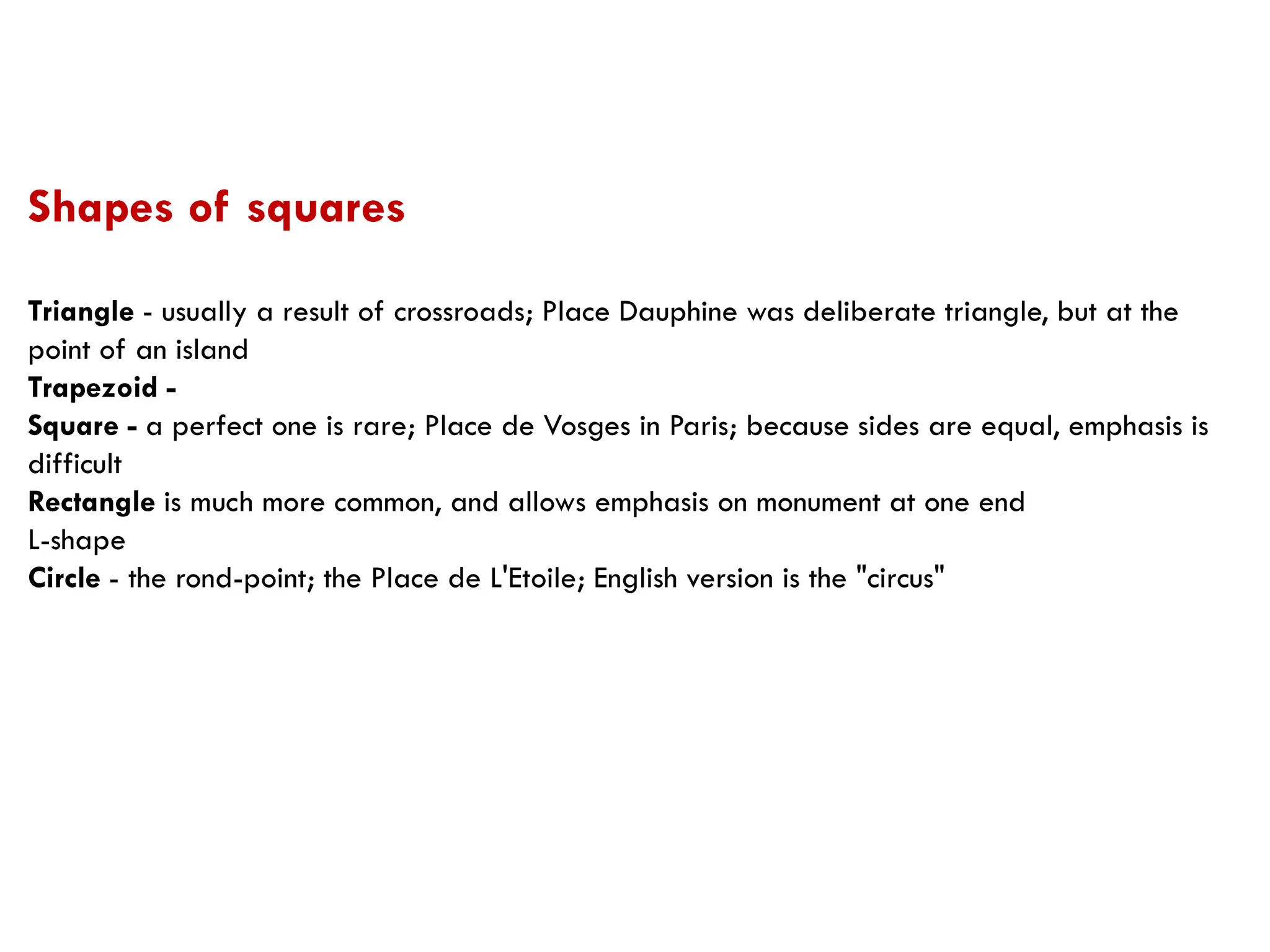 Triangle - usually a result of crossroads; Place Dauphine was deliberate triangle, but at the
point of an island
Trapezoid -
Square - a perfect one is rare; Place de Vosges in Paris; because sides are equal, emphasis is
difficult
Rectangle is much more common, and allows emphasis on monument at one end
L-shape
Circle - the rond-point; the Place de L'Etoile; English version is the "circus"
Shapes of squares
 