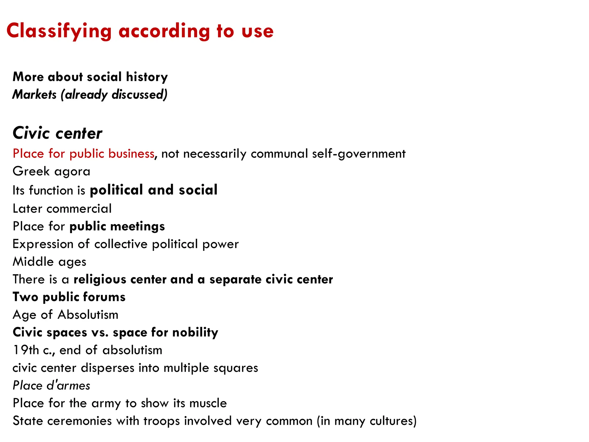 More about social history
Markets (already discussed)
Civic center
Place for public business, not necessarily communal self-government
Greek agora
Its function is political and social
Later commercial
Place for public meetings
Expression of collective political power
Middle ages
There is a religious center and a separate civic center
Two public forums
Age of Absolutism
Civic spaces vs. space for nobility
19th c., end of absolutism
civic center disperses into multiple squares
Place d'armes
Place for the army to show its muscle
State ceremonies with troops involved very common (in many cultures)
Classifying according to use
 