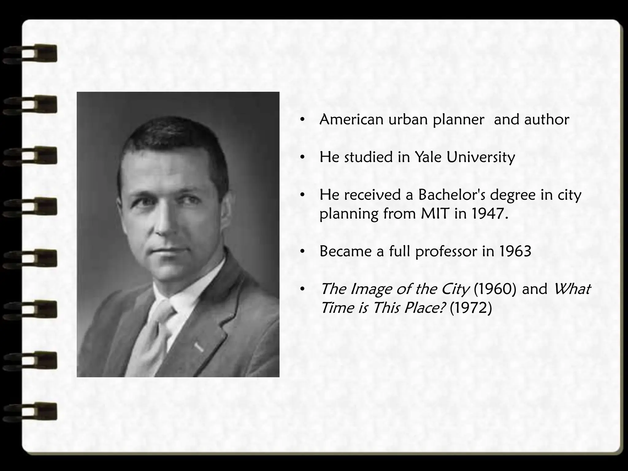 • American urban planner and author
• He studied in Yale University
• He received a Bachelor's degree in city
planning from MIT in 1947.
• Became a full professor in 1963
• The Image of the City (1960) and What
Time is This Place? (1972)
 