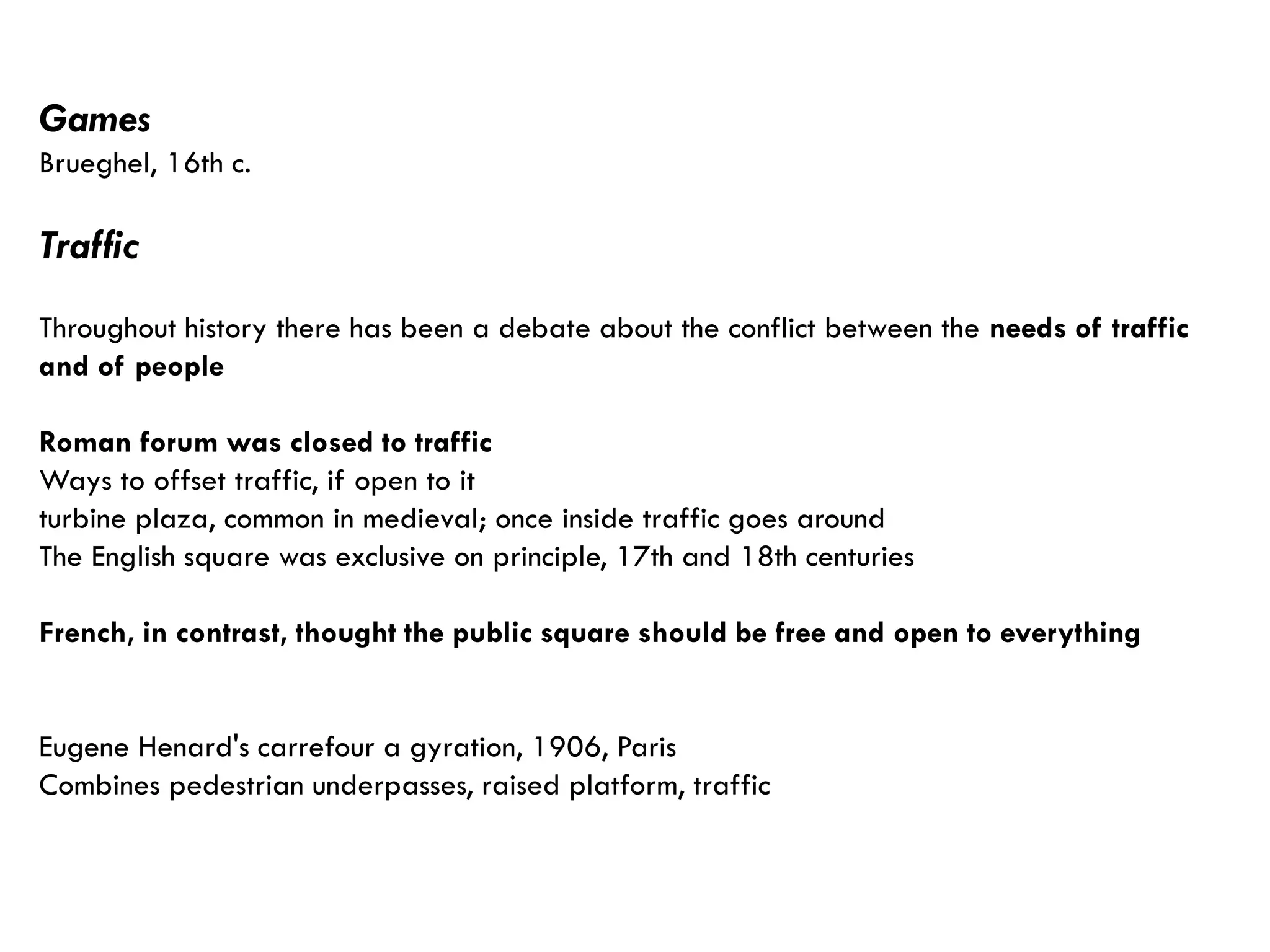 Games
Brueghel, 16th c.
Traffic
Throughout history there has been a debate about the conflict between the needs of traffic
and of people
Roman forum was closed to traffic
Ways to offset traffic, if open to it
turbine plaza, common in medieval; once inside traffic goes around
The English square was exclusive on principle, 17th and 18th centuries
French, in contrast, thought the public square should be free and open to everything
Eugene Henard's carrefour a gyration, 1906, Paris
Combines pedestrian underpasses, raised platform, traffic
 