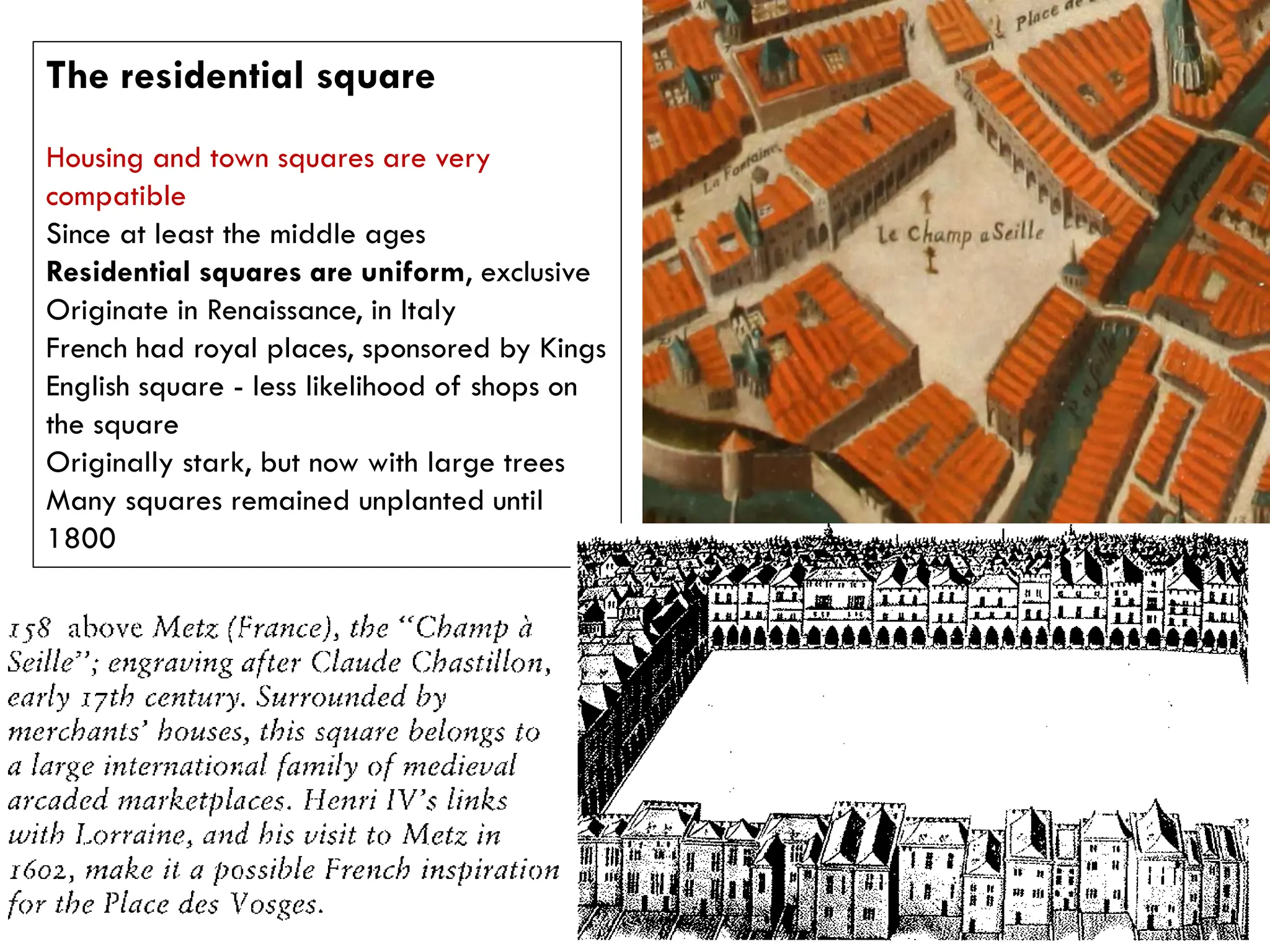 The residential square
Housing and town squares are very
compatible
Since at least the middle ages
Residential squares are uniform, exclusive
Originate in Renaissance, in Italy
French had royal places, sponsored by Kings
English square - less likelihood of shops on
the square
Originally stark, but now with large trees
Many squares remained unplanted until
1800
 