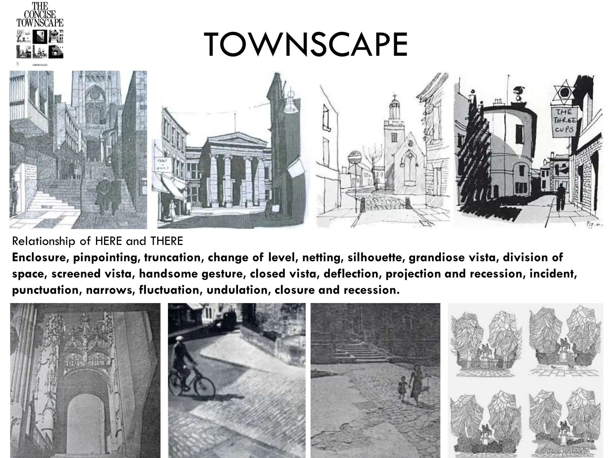 Relationship of HERE and THERE
Enclosure, pinpointing, truncation, change of level, netting, silhouette, grandiose vista, division of
space, screened vista, handsome gesture, closed vista, deflection, projection and recession, incident,
punctuation, narrows, fluctuation, undulation, closure and recession.
TOWNSCAPE
 