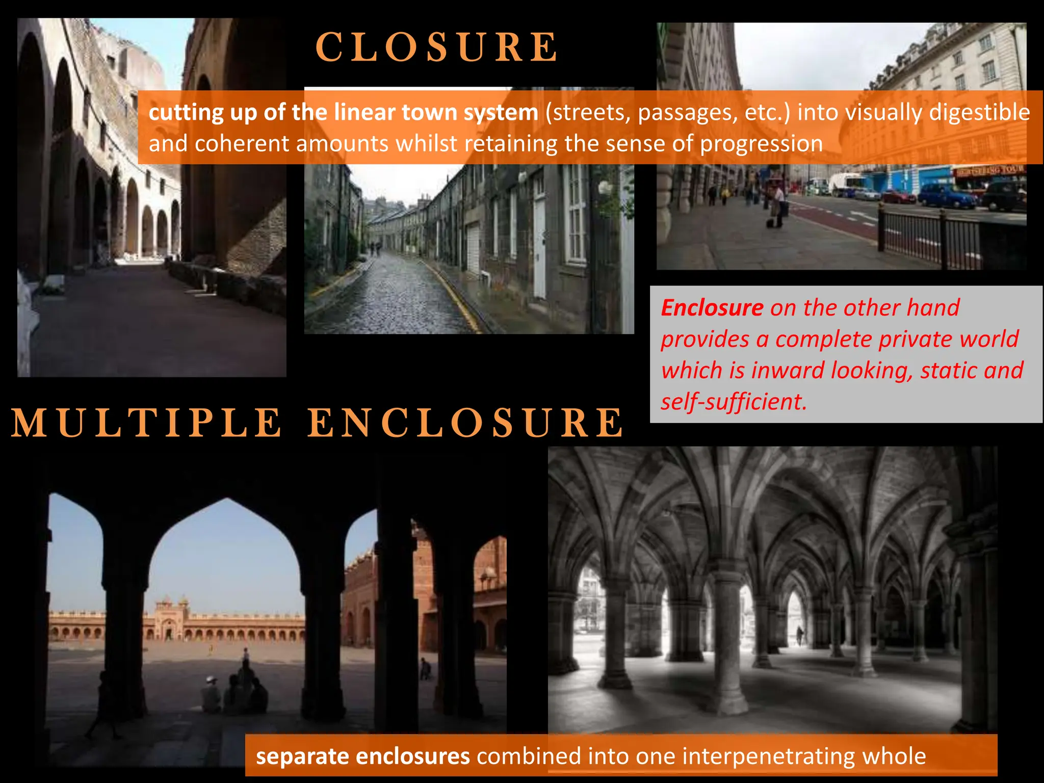 C L O S U R E
M U L T I P L E E N C L O S U R E
separate enclosures combined into one interpenetrating whole
cutting up of the linear town system (streets, passages, etc.) into visually digestible
and coherent amounts whilst retaining the sense of progression
Enclosure on the other hand
provides a complete private world
which is inward looking, static and
self-sufficient.
 