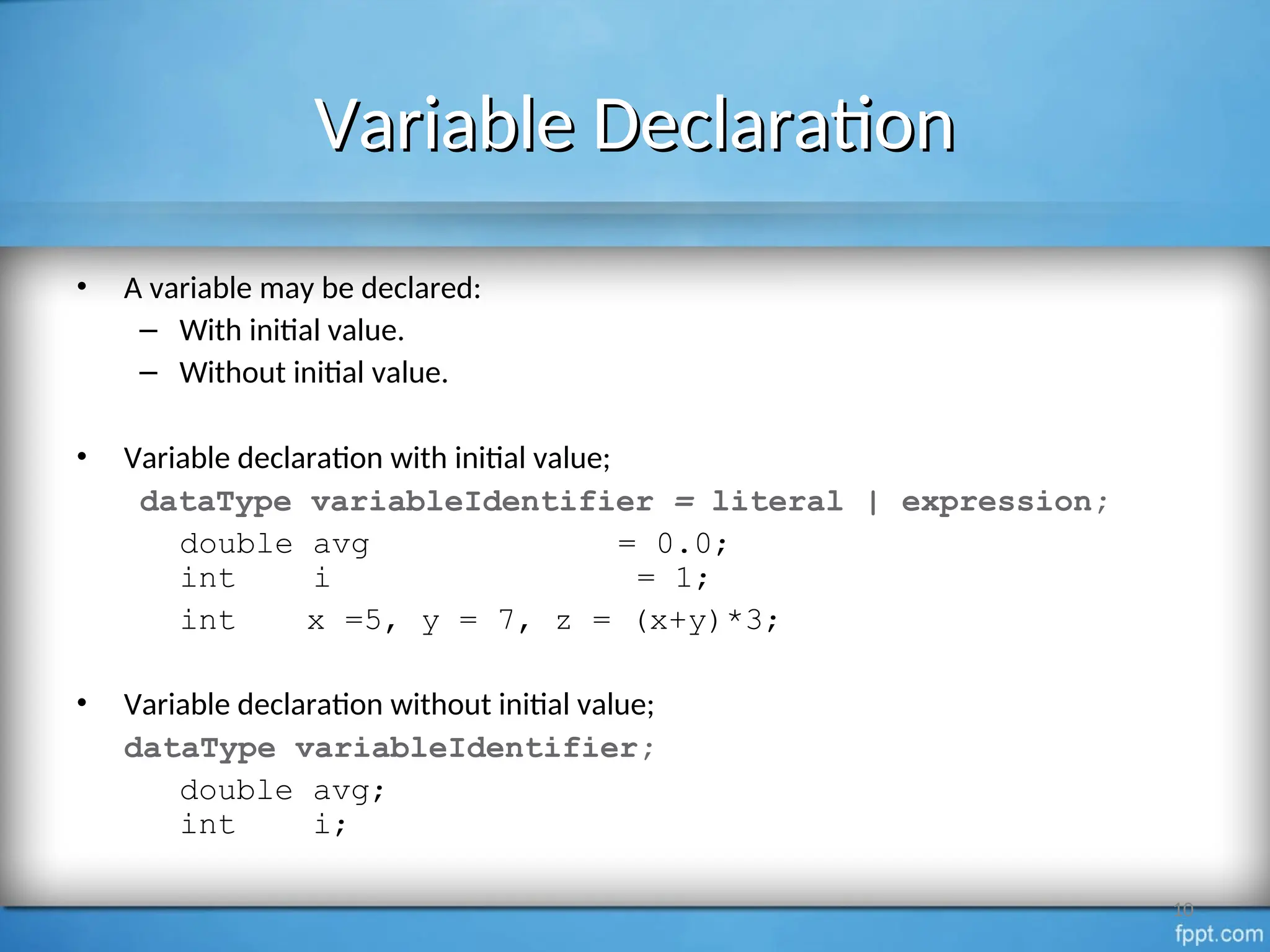 Variable Declaration
Variable Declaration
• A variable may be declared:
– With initial value.
– Without initial value.
• Variable declaration with initial value;
dataType variableIdentifier = literal | expression;
double avg = 0.0;
int i = 1;
int x =5, y = 7, z = (x+y)*3;
• Variable declaration without initial value;
dataType variableIdentifier;
double avg;
int i;
10
 